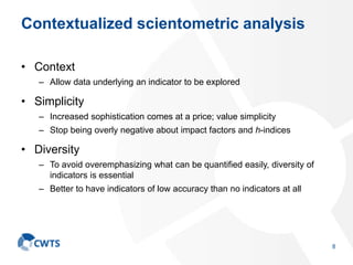 Contextualized scientometric analysis
• Context
– Allow data underlying an indicator to be explored
• Simplicity
– Increased sophistication comes at a price; value simplicity
– Stop being overly negative about impact factors and h-indices
• Diversity
– To avoid overemphasizing what can be quantified easily, diversity of
indicators is essential
– Better to have indicators of low accuracy than no indicators at all
8
 