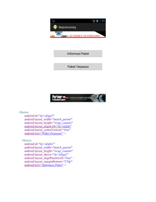 <Button
android:id="@+id/pp2"
android:layout_width="match_parent"
android:layout_height="wrap_content"
android:layout_alignLeft="@+id/pkt"
android:layout_centerVertical="true"
android:text="Paket Terpesan" />
<Button
android:id="@+id/pkt1"
android:layout_width="match_parent"
android:layout_height="wrap_content"
android:layout_above="@+id/pp2"
android:layout_alignParentLeft="true"
android:layout_marginBottom="27dp"
android:text="Informasi Paket" />
 