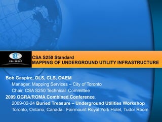 CSA S250 Standard MAPPING OF UNDERGROUND UTILITY INFRASTRUCTURE Bob Gaspirc, OLS, CLS, OAEM Manager, Mapping Services – City of Toronto Chair, CSA S250 Technical  Committee 2009 OGRA/ROMA Combined Conference  2009-02-24  Buried Treasure – Underground Utilities Workshop   Toronto, Ontario, Canada.  Fairmount Royal York Hotel, Tudor Room 