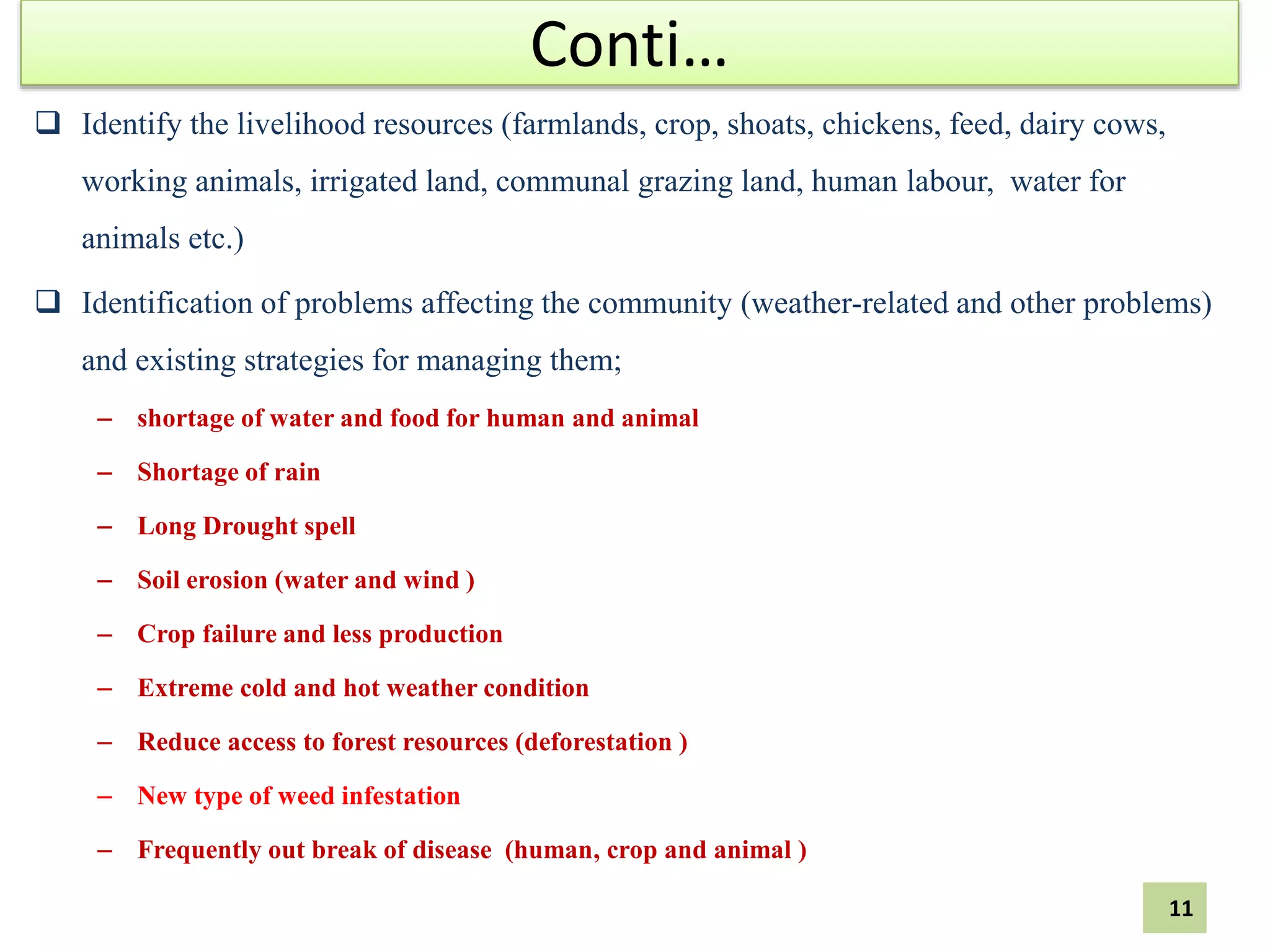 Conti…
 Identify the livelihood resources (farmlands, crop, shoats, chickens, feed, dairy cows,
working animals, irrigated land, communal grazing land, human labour, water for
animals etc.)
 Identification of problems affecting the community (weather-related and other problems)
and existing strategies for managing them;
– shortage of water and food for human and animal
– Shortage of rain
– Long Drought spell
– Soil erosion (water and wind )
– Crop failure and less production
– Extreme cold and hot weather condition
– Reduce access to forest resources (deforestation )
– New type of weed infestation
– Frequently out break of disease (human, crop and animal )
11
 