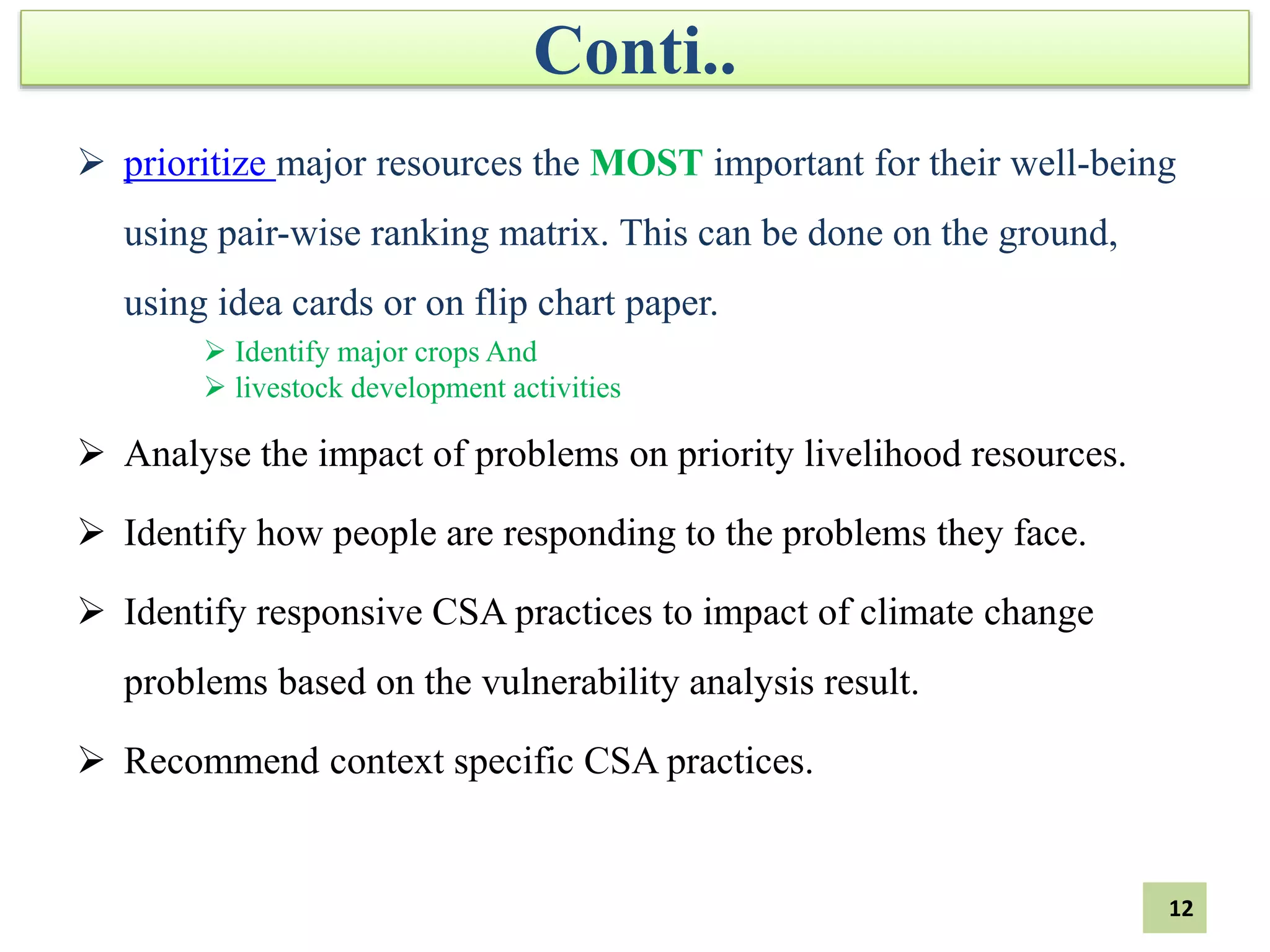 Conti..
 prioritize major resources the MOST important for their well-being
using pair-wise ranking matrix. This can be done on the ground,
using idea cards or on flip chart paper.
 Identify major crops And
 livestock development activities
 Analyse the impact of problems on priority livelihood resources.
 Identify how people are responding to the problems they face.
 Identify responsive CSA practices to impact of climate change
problems based on the vulnerability analysis result.
 Recommend context specific CSA practices.
12
 