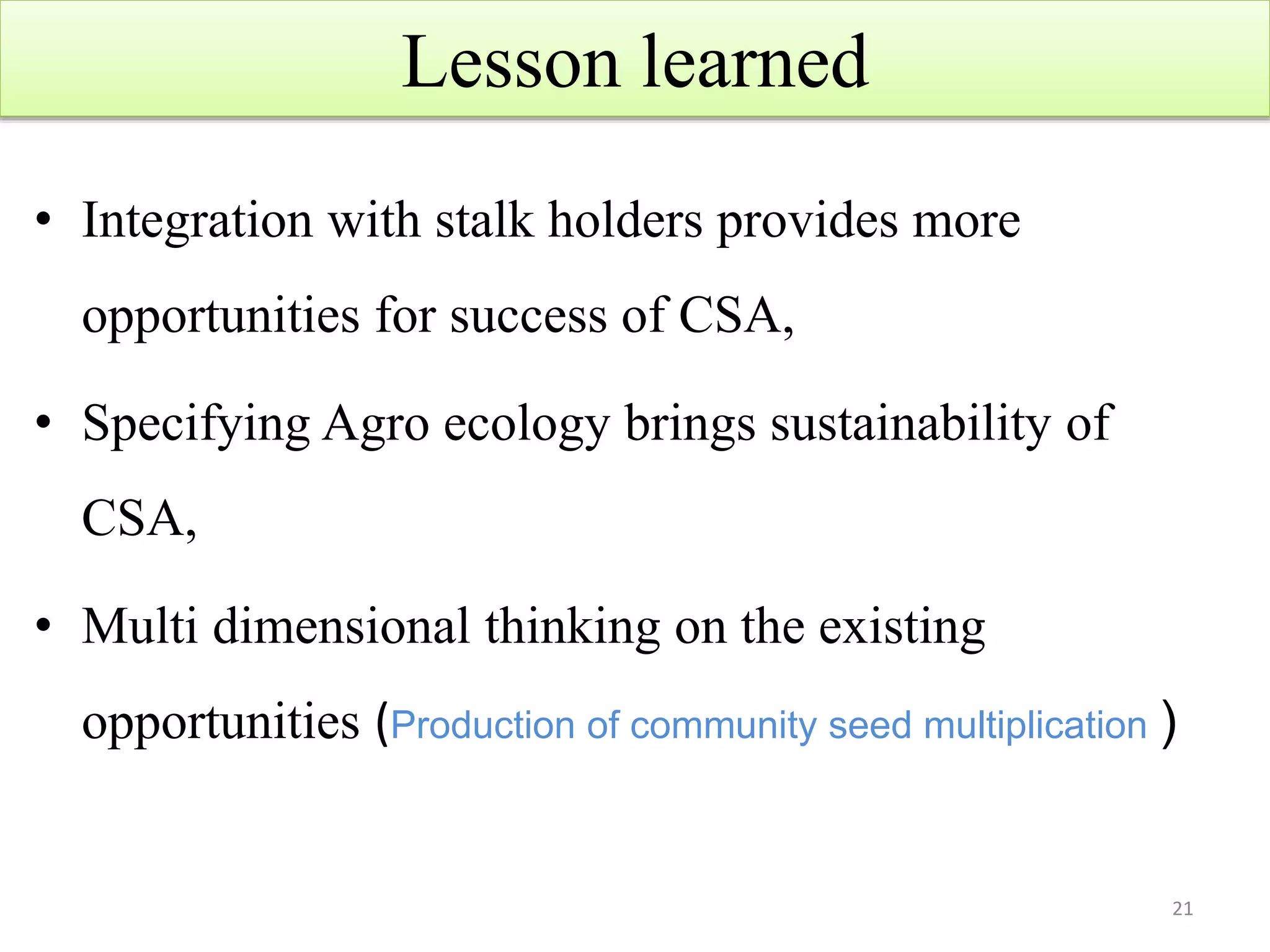 Lesson learned
• Integration with stalk holders provides more
opportunities for success of CSA,
• Specifying Agro ecology brings sustainability of
CSA,
• Multi dimensional thinking on the existing
opportunities (Production of community seed multiplication )
21
 