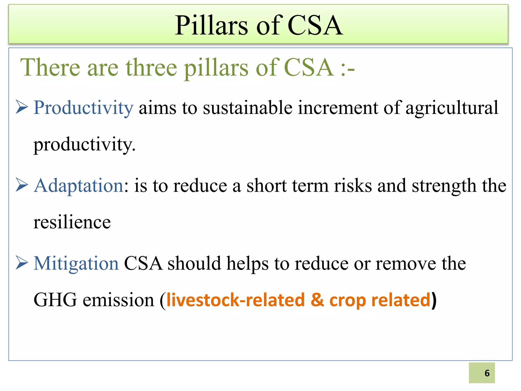 Pillars of CSA
There are three pillars of CSA :-
 Productivity aims to sustainable increment of agricultural
productivity.
 Adaptation: is to reduce a short term risks and strength the
resilience
 Mitigation CSA should helps to reduce or remove the
GHG emission (livestock-related & crop related)
6
 