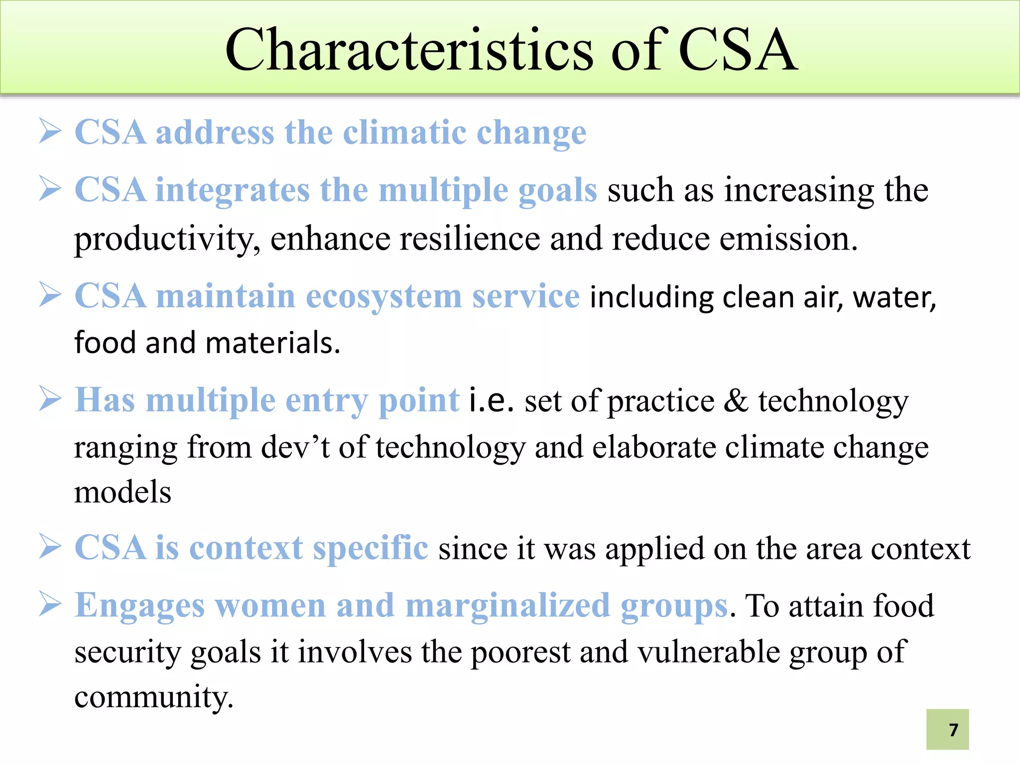 Characteristics of CSA
 CSA address the climatic change
 CSA integrates the multiple goals such as increasing the
productivity, enhance resilience and reduce emission.
 CSA maintain ecosystem service including clean air, water,
food and materials.
 Has multiple entry point i.e. set of practice & technology
ranging from dev’t of technology and elaborate climate change
models
 CSA is context specific since it was applied on the area context
 Engages women and marginalized groups. To attain food
security goals it involves the poorest and vulnerable group of
community.
7
 