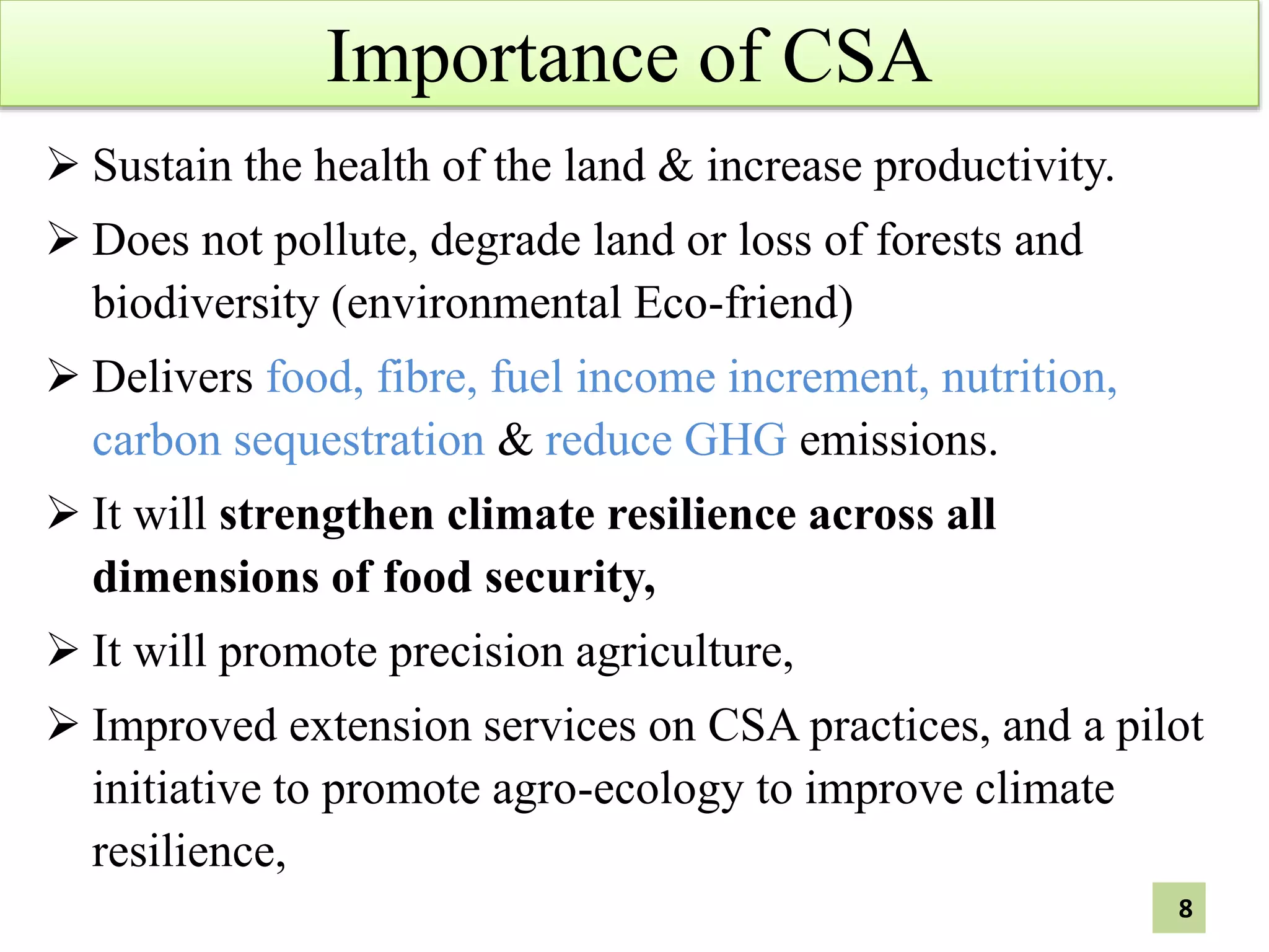 Importance of CSA
 Sustain the health of the land & increase productivity.
 Does not pollute, degrade land or loss of forests and
biodiversity (environmental Eco-friend)
 Delivers food, fibre, fuel income increment, nutrition,
carbon sequestration & reduce GHG emissions.
 It will strengthen climate resilience across all
dimensions of food security,
 It will promote precision agriculture,
 Improved extension services on CSA practices, and a pilot
initiative to promote agro-ecology to improve climate
resilience,
8
 