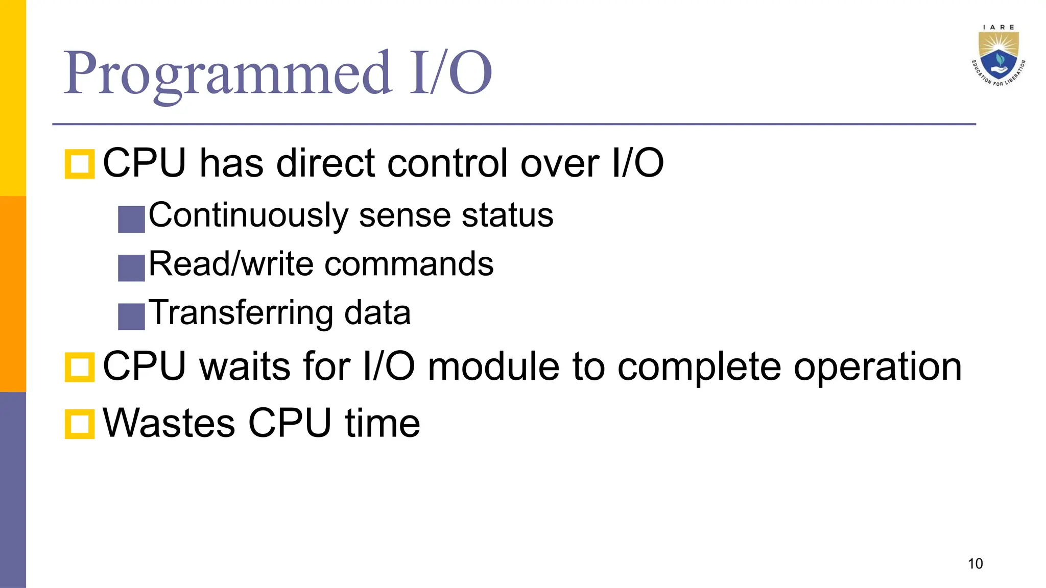 Programmed I/O
🞐CPU has direct control over I/O
■Continuously sense status
■Read/write commands
■Transferring data
🞐CPU waits for I/O module to complete operation
🞐Wastes CPU time
10
 