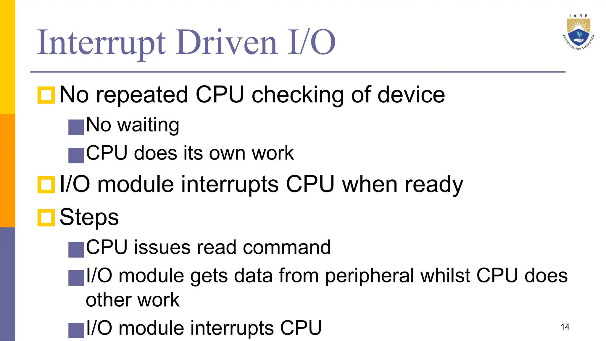 Interrupt Driven I/O
🞐No repeated CPU checking of device
■No waiting
■CPU does its own work
🞐I/O module interrupts CPU when ready
🞐Steps
■CPU issues read command
■I/O module gets data from peripheral whilst CPU does
other work
■I/O module interrupts CPU 14
 