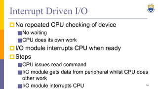 Interrupt Driven I/O
🞐No repeated CPU checking of device
■No waiting
■CPU does its own work
🞐I/O module interrupts CPU when ready
🞐Steps
■CPU issues read command
■I/O module gets data from peripheral whilst CPU does
other work
■I/O module interrupts CPU 14
 