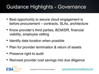 Guidance Highlights - GovernanceBest opportunity to secure cloud engagement is before procurement – contracts, SLAs, architectureKnow provider’s third parties, BCM/DR, financial viability, employee vettingIdentify data location when possiblePlan for provider termination & return of assetsPreserve right to auditReinvest provider cost savings into due diligence