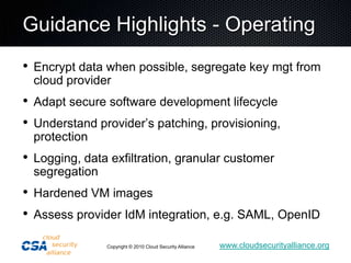 Guidance Highlights - OperatingEncrypt data when possible, segregate key mgt from cloud providerAdapt secure software development lifecycleUnderstand provider’s patching, provisioning, protectionLogging, data exfiltration, granular customer segregationHardened VM imagesAssess provider IdM integration, e.g. SAML, OpenID