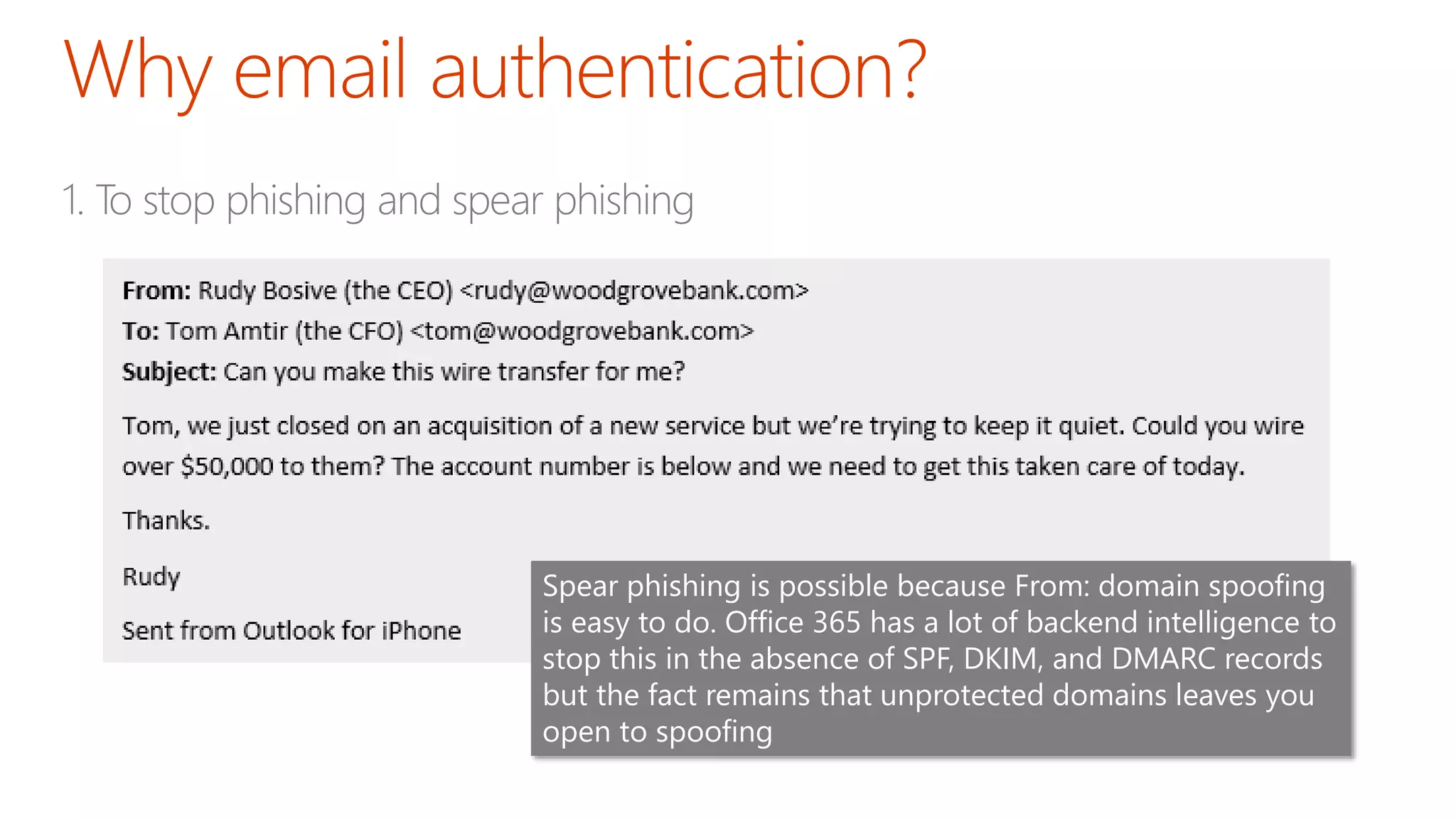 1. To stop phishing and spear phishing
Spear phishing is possible because From: domain spoofing
is easy to do. Office 365 has a lot of backend intelligence to
stop this in the absence of SPF, DKIM, and DMARC records
but the fact remains that unprotected domains leaves you
open to spoofing
 