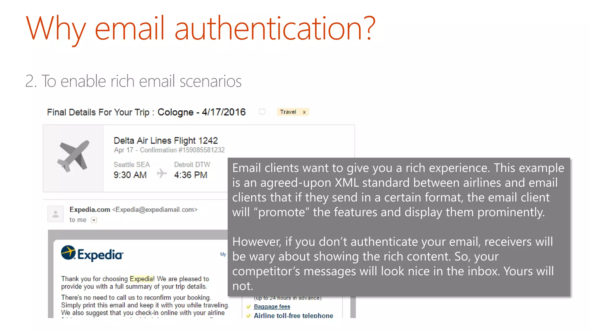 2. To enable rich email scenarios
Email clients want to give you a rich experience. This example
is an agreed-upon XML standard between airlines and email
clients that if they send in a certain format, the email client
will “promote” the features and display them prominently.
However, if you don’t authenticate your email, receivers will
be wary about showing the rich content. So, your
competitor’s messages will look nice in the inbox. Yours will
not.
 