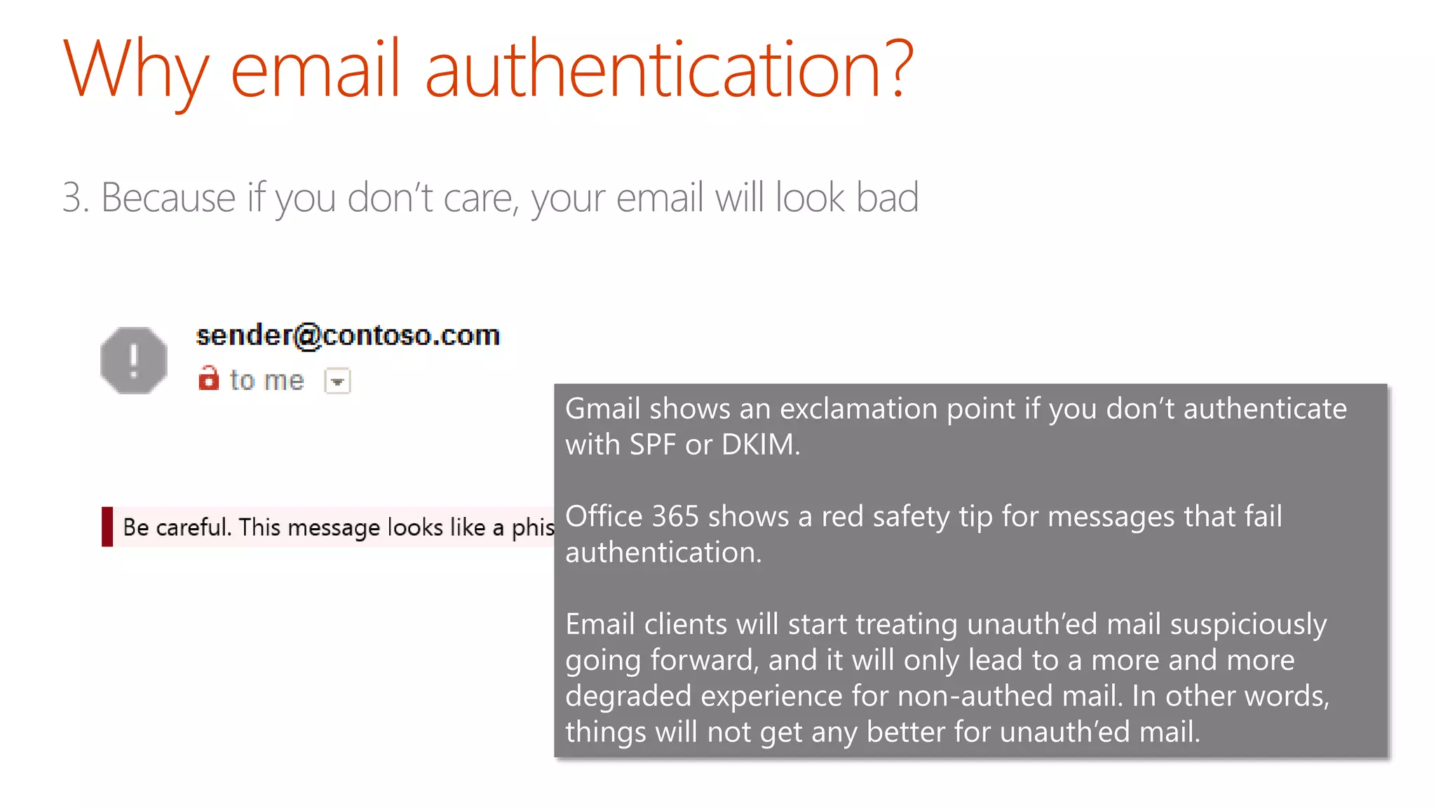 3. Because if you don’t care, your email will look bad
Gmail shows an exclamation point if you don’t authenticate
with SPF or DKIM.
Office 365 shows a red safety tip for messages that fail
authentication.
Email clients will start treating unauth’ed mail suspiciously
going forward, and it will only lead to a more and more
degraded experience for non-authed mail. In other words,
things will not get any better for unauth’ed mail.
 