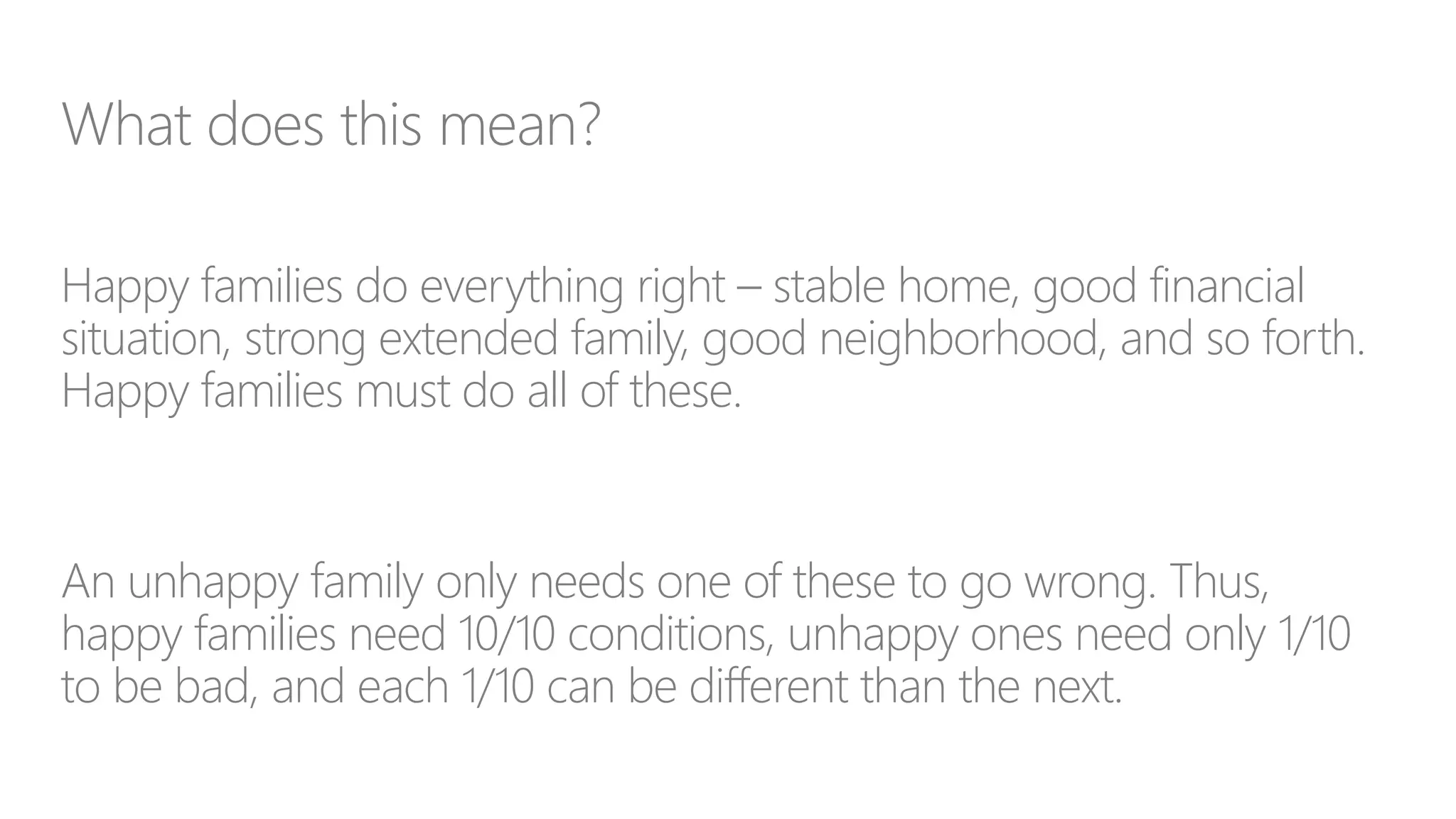 What does this mean?
Happy families do everything right – stable home, good financial
situation, strong extended family, good neighborhood, and so forth.
Happy families must do all of these.
An unhappy family only needs one of these to go wrong. Thus,
happy families need 10/10 conditions, unhappy ones need only 1/10
to be bad, and each 1/10 can be different than the next.
 