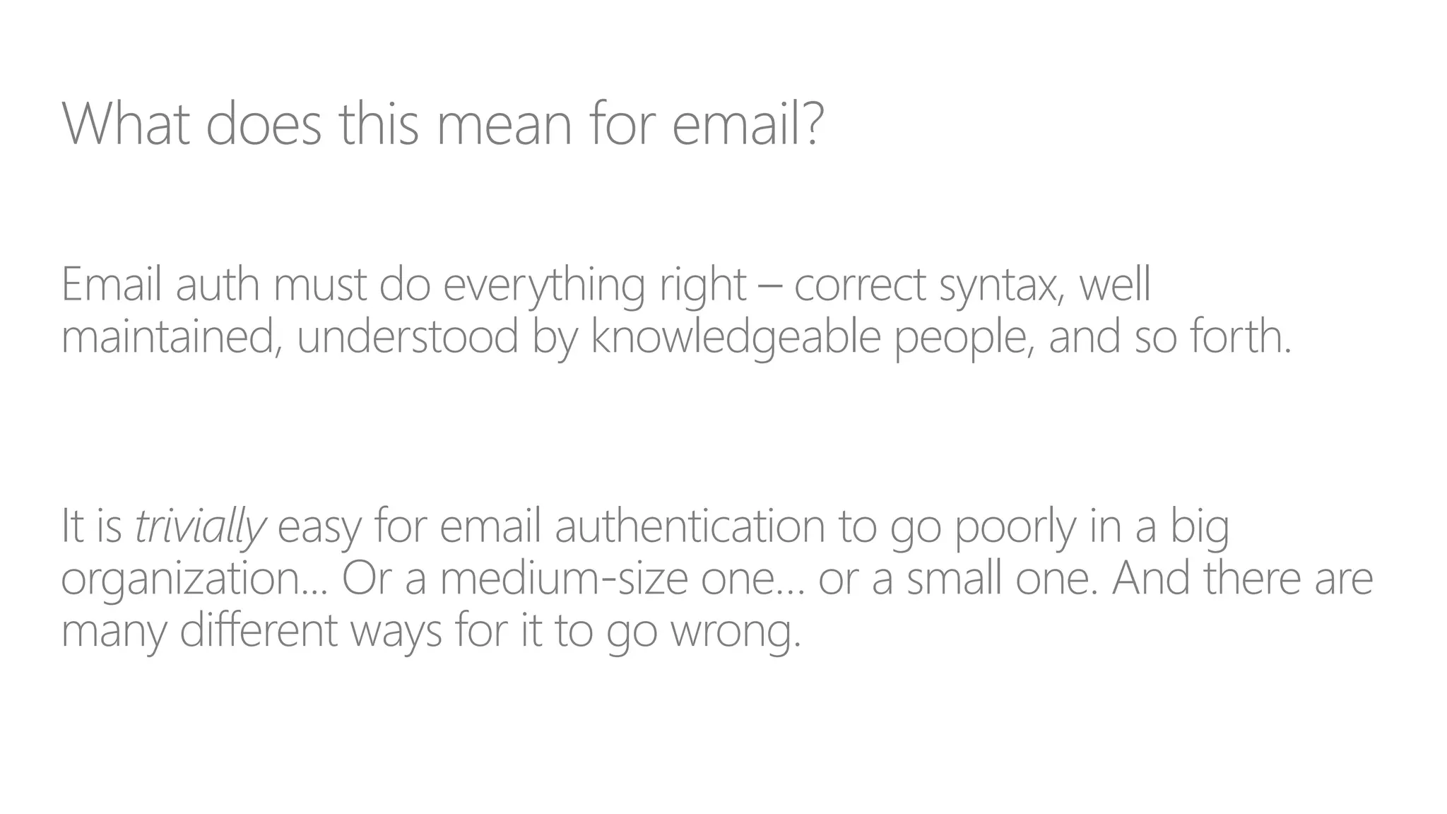 What does this mean for email?
Email auth must do everything right – correct syntax, well
maintained, understood by knowledgeable people, and so forth.
It is trivially easy for email authentication to go poorly in a big
organization... Or a medium-size one… or a small one. And there are
many different ways for it to go wrong.
 