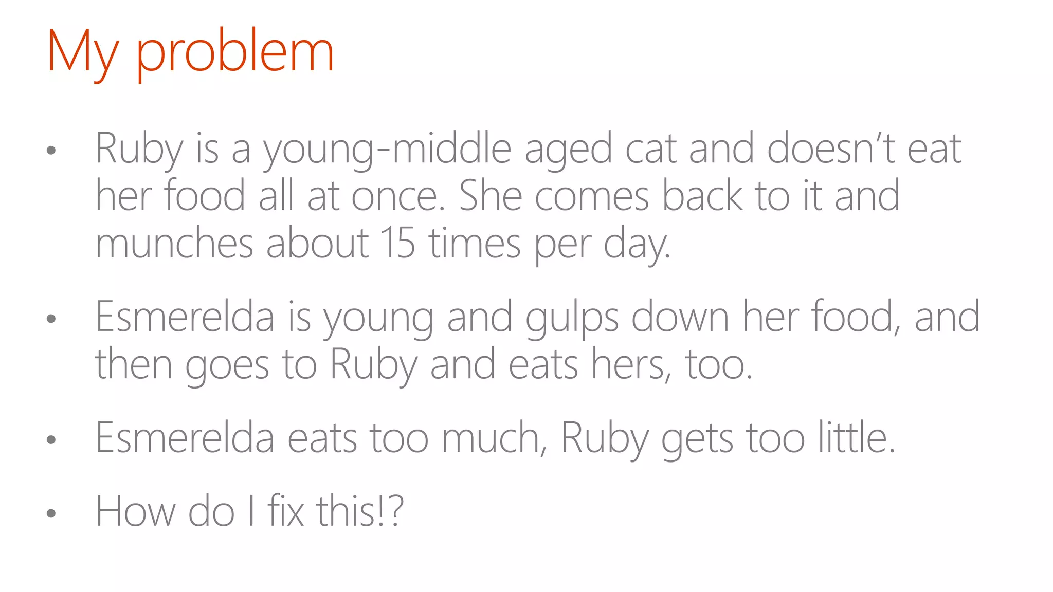 • Ruby is a young-middle aged cat and doesn’t eat
her food all at once. She comes back to it and
munches about 15 times per day.
• Esmerelda is young and gulps down her food, and
then goes to Ruby and eats hers, too.
• Esmerelda eats too much, Ruby gets too little.
• How do I fix this!?
 