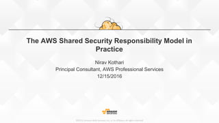 ©2015, Amazon Web Services, Inc. or its affiliates. All rights reserved
The AWS Shared Security Responsibility Model in
Practice
Nirav Kothari
Principal Consultant, AWS Professional Services
12/15/2016
 