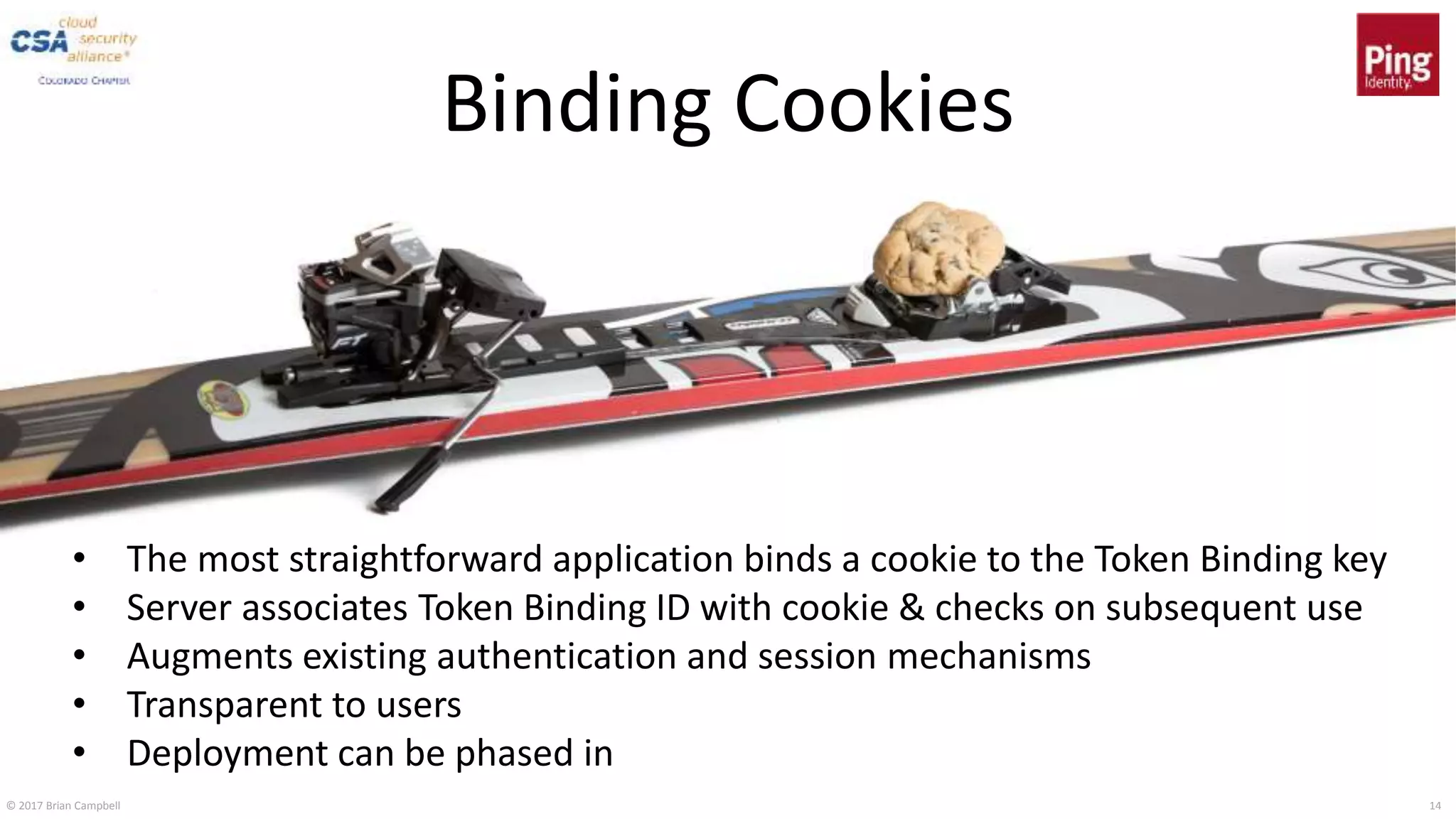 © 2017 Brian Campbell 14
Binding Cookies
• The most straightforward application binds a cookie to the Token Binding key
• Server associates Token Binding ID with cookie & checks on subsequent use
• Augments existing authentication and session mechanisms
• Transparent to users
• Deployment can be phased in
 