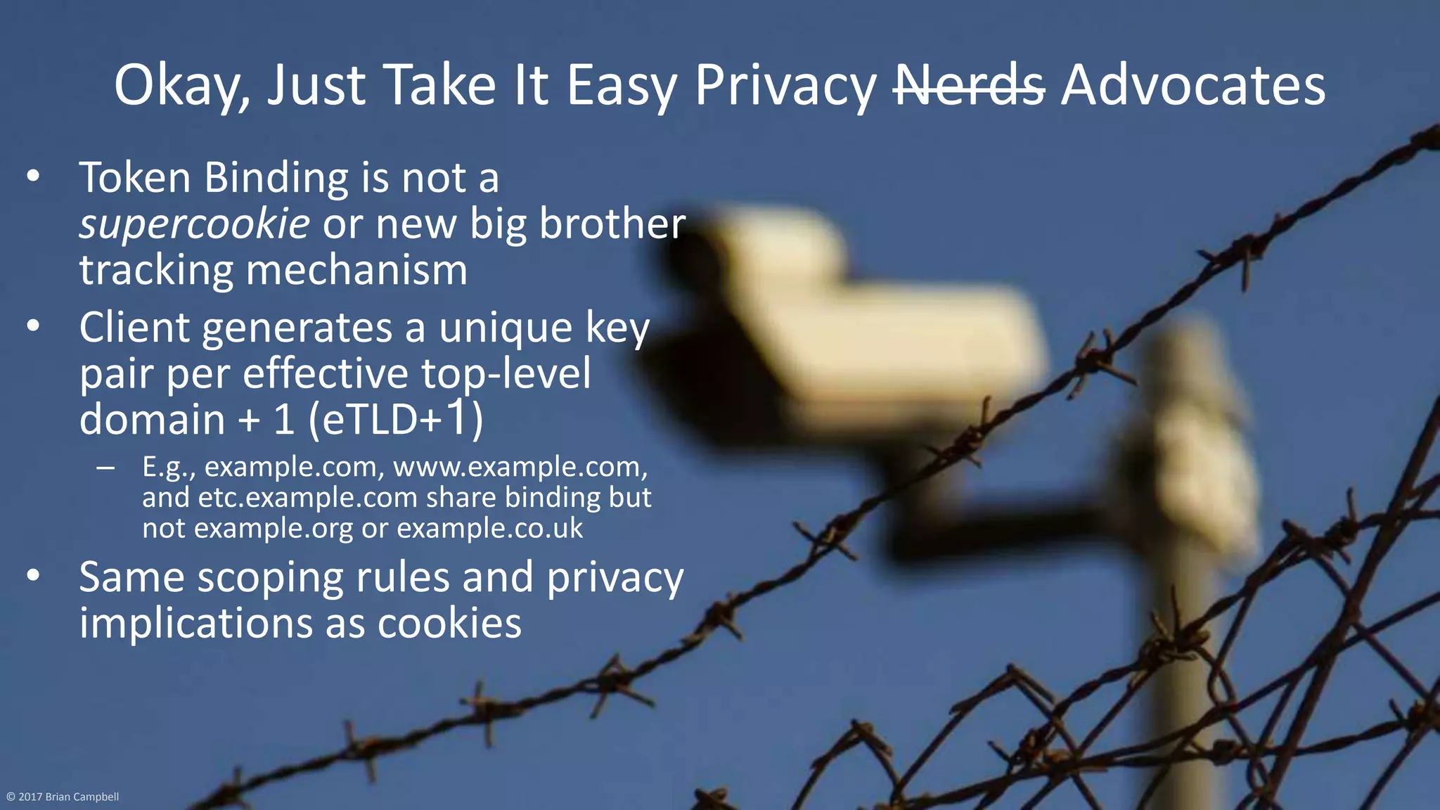 © 2017 Brian Campbell 15
Okay, Just Take It Easy Privacy Nerds Advocates
• Token Binding is not a
supercookie or new big brother
tracking mechanism
• Client generates a unique key
pair per effective top-level
domain + 1 (eTLD+1)
– E.g., example.com, www.example.com,
and etc.example.com share binding but
not example.org or example.co.uk
• Same scoping rules and privacy
implications as cookies
© 2017 Brian Campbell
 