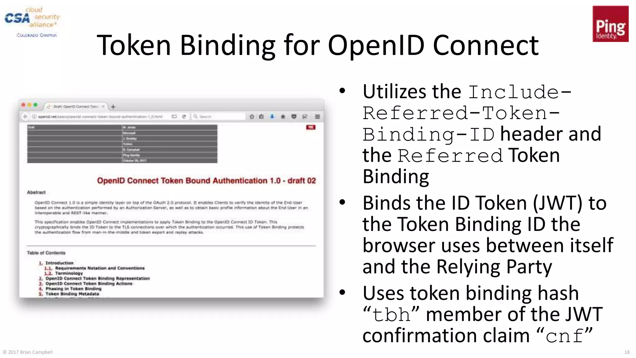 © 2017 Brian Campbell 18
Token Binding for OpenID Connect
• Utilizes the Include-
Referred-Token-
Binding-ID header and
the Referred Token
Binding
• Binds the ID Token (JWT) to
the Token Binding ID the
browser uses between itself
and the Relying Party
• Uses token binding hash
“tbh” member of the JWT
confirmation claim “cnf”
 