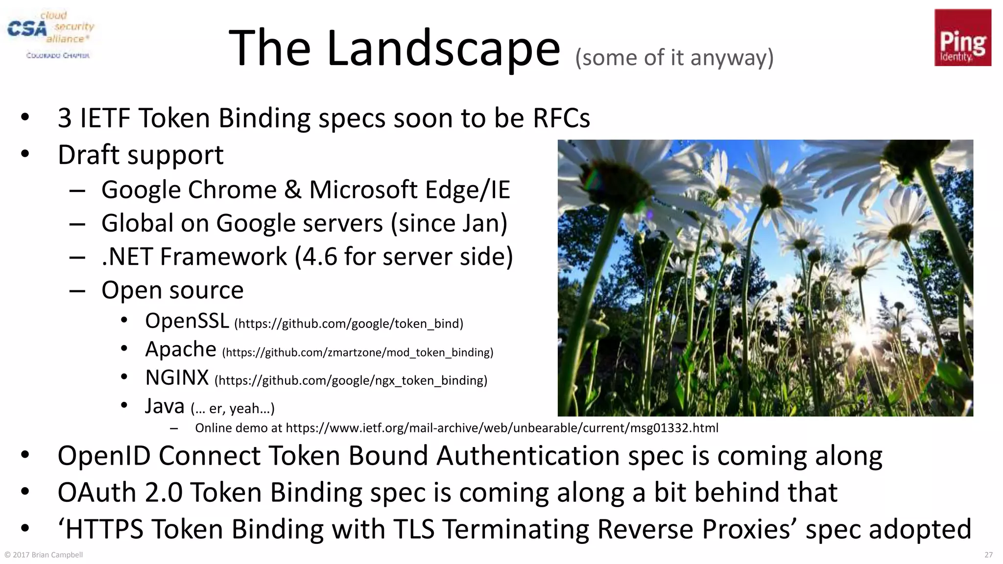 © 2017 Brian Campbell 27
The Landscape (some of it anyway)
• 3 IETF Token Binding specs soon to be RFCs
• Draft support
– Google Chrome & Microsoft Edge/IE
– Global on Google servers (since Jan)
– .NET Framework (4.6 for server side)
– Open source
• OpenSSL (https://github.com/google/token_bind)
• Apache (https://github.com/zmartzone/mod_token_binding)
• NGINX (https://github.com/google/ngx_token_binding)
• Java (… er, yeah…)
– Online demo at https://www.ietf.org/mail-archive/web/unbearable/current/msg01332.html
• OpenID Connect Token Bound Authentication spec is coming along
• OAuth 2.0 Token Binding spec is coming along a bit behind that
• ‘HTTPS Token Binding with TLS Terminating Reverse Proxies’ spec adopted
 
