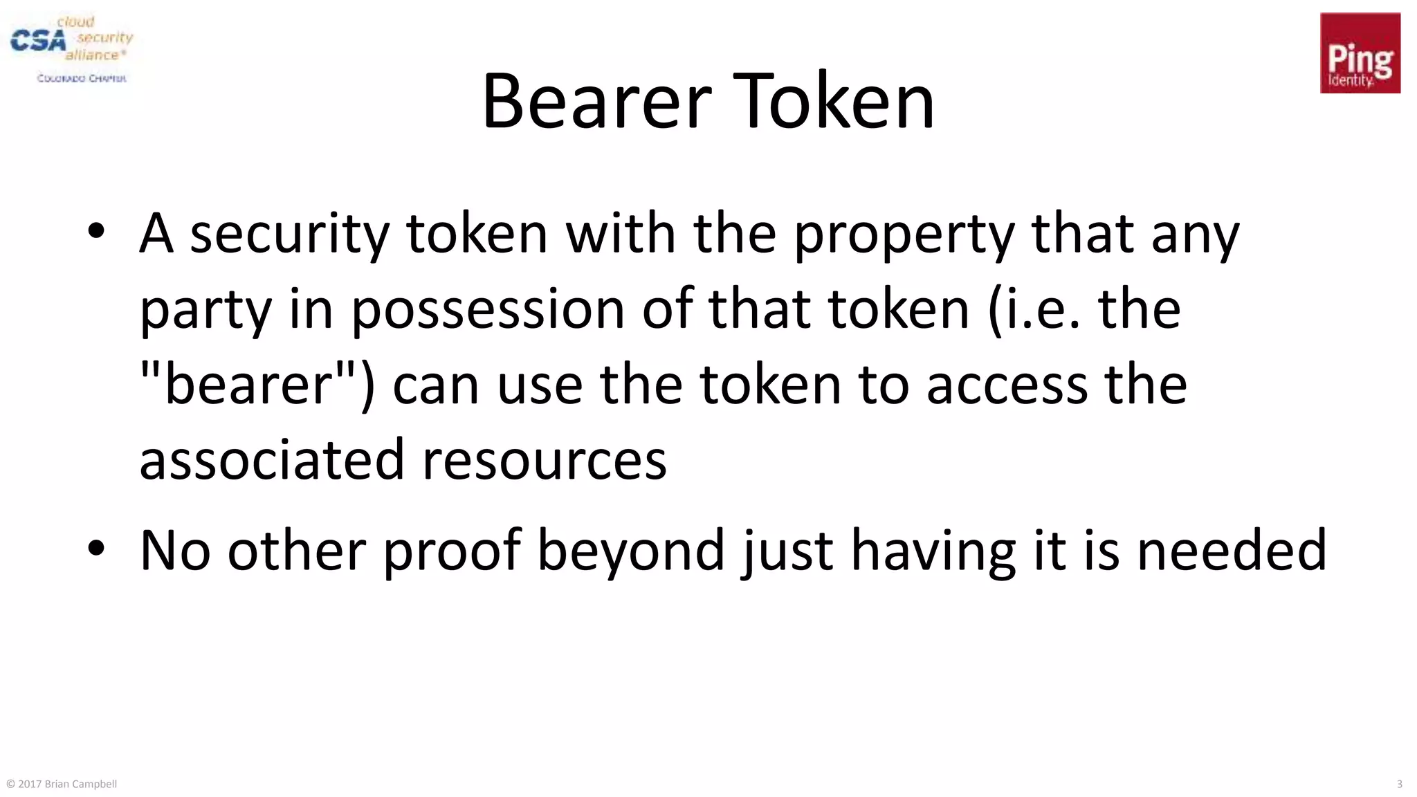 © 2017 Brian Campbell 3
Bearer Token
• A security token with the property that any
party in possession of that token (i.e. the
"bearer") can use the token to access the
associated resources
• No other proof beyond just having it is needed
 
