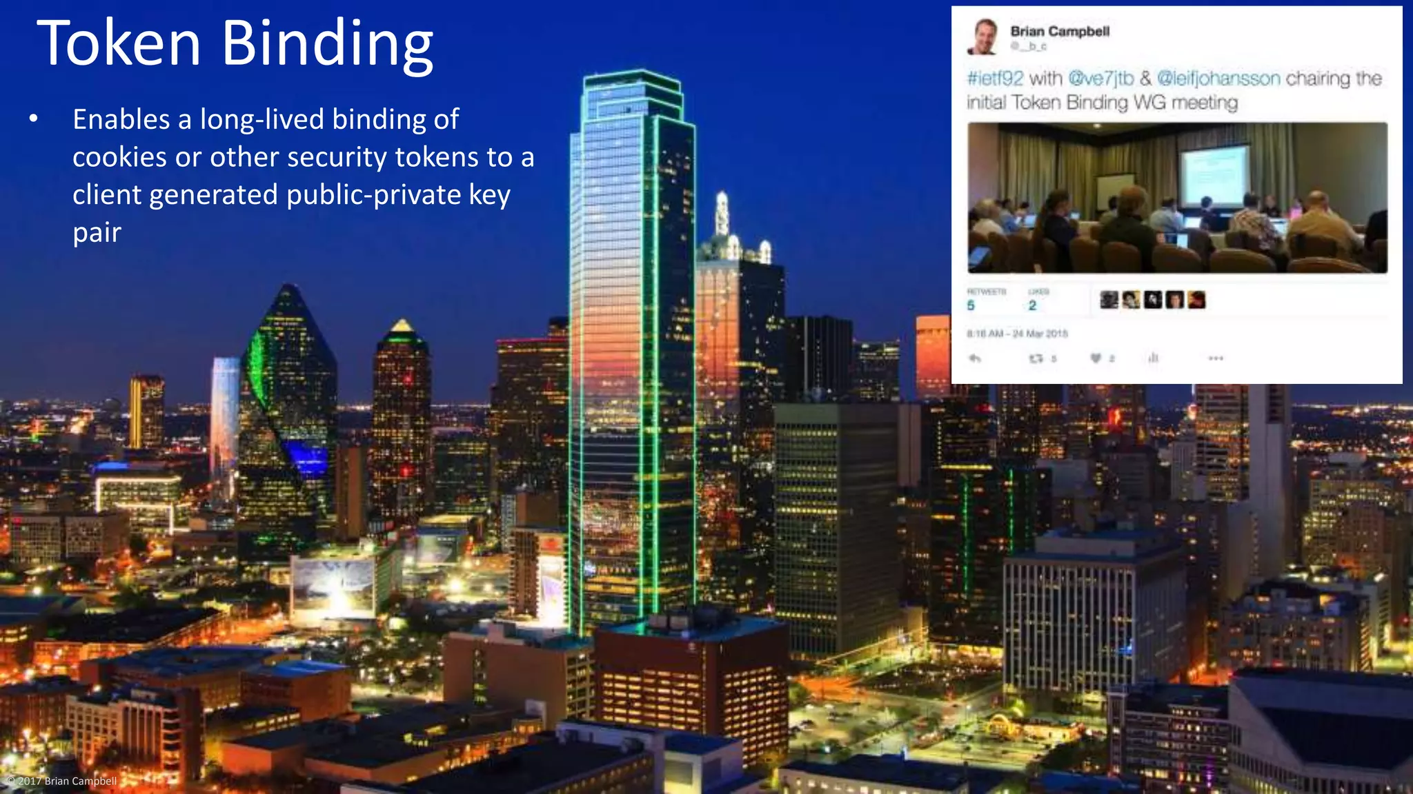 © 2017 Brian Campbell 7
Token Binding
• Enables a long-lived binding of
cookies or other security tokens to a
client generated public-private key
pair
© 2017 Brian Campbell
 