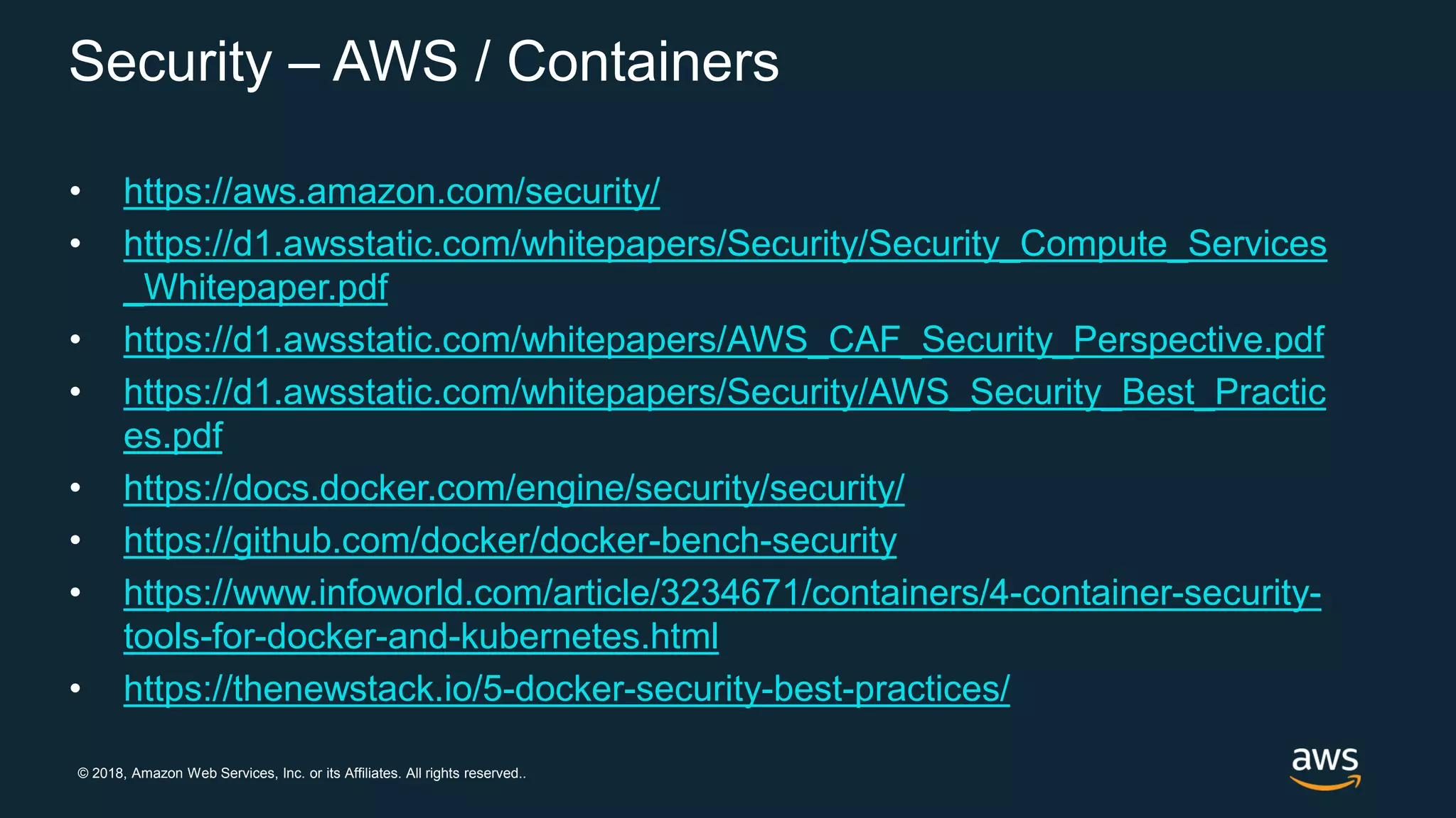 © 2018, Amazon Web Services, Inc. or its Affiliates. All rights reserved..
Security – AWS / Containers
• https://aws.amazon.com/security/
• https://d1.awsstatic.com/whitepapers/Security/Security_Compute_Services
_Whitepaper.pdf
• https://d1.awsstatic.com/whitepapers/AWS_CAF_Security_Perspective.pdf
• https://d1.awsstatic.com/whitepapers/Security/AWS_Security_Best_Practic
es.pdf
• https://docs.docker.com/engine/security/security/
• https://github.com/docker/docker-bench-security
• https://www.infoworld.com/article/3234671/containers/4-container-security-
tools-for-docker-and-kubernetes.html
• https://thenewstack.io/5-docker-security-best-practices/
 
