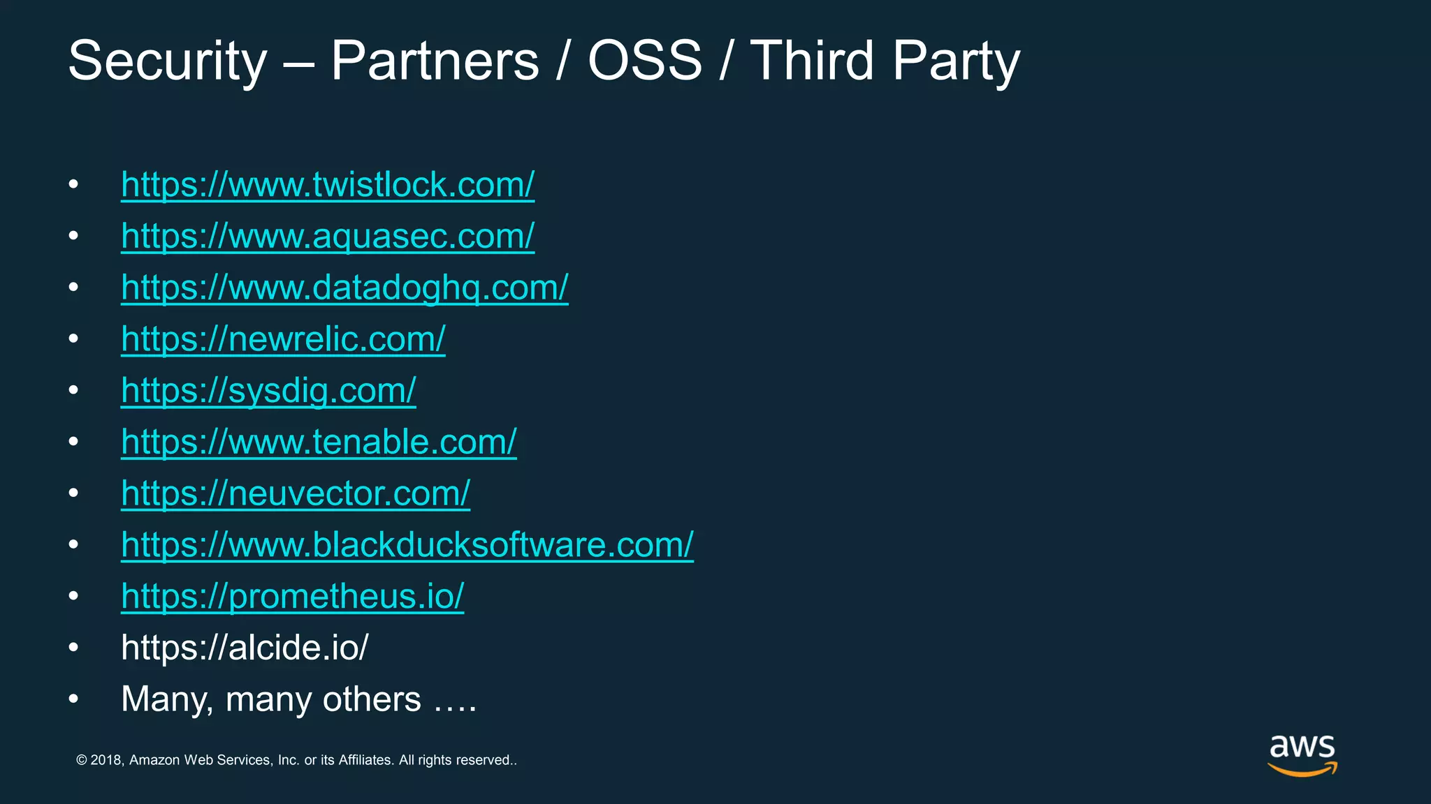 © 2018, Amazon Web Services, Inc. or its Affiliates. All rights reserved..
Security – Partners / OSS / Third Party
• https://www.twistlock.com/
• https://www.aquasec.com/
• https://www.datadoghq.com/
• https://newrelic.com/
• https://sysdig.com/
• https://www.tenable.com/
• https://neuvector.com/
• https://www.blackducksoftware.com/
• https://prometheus.io/
• https://alcide.io/
• Many, many others ….
 