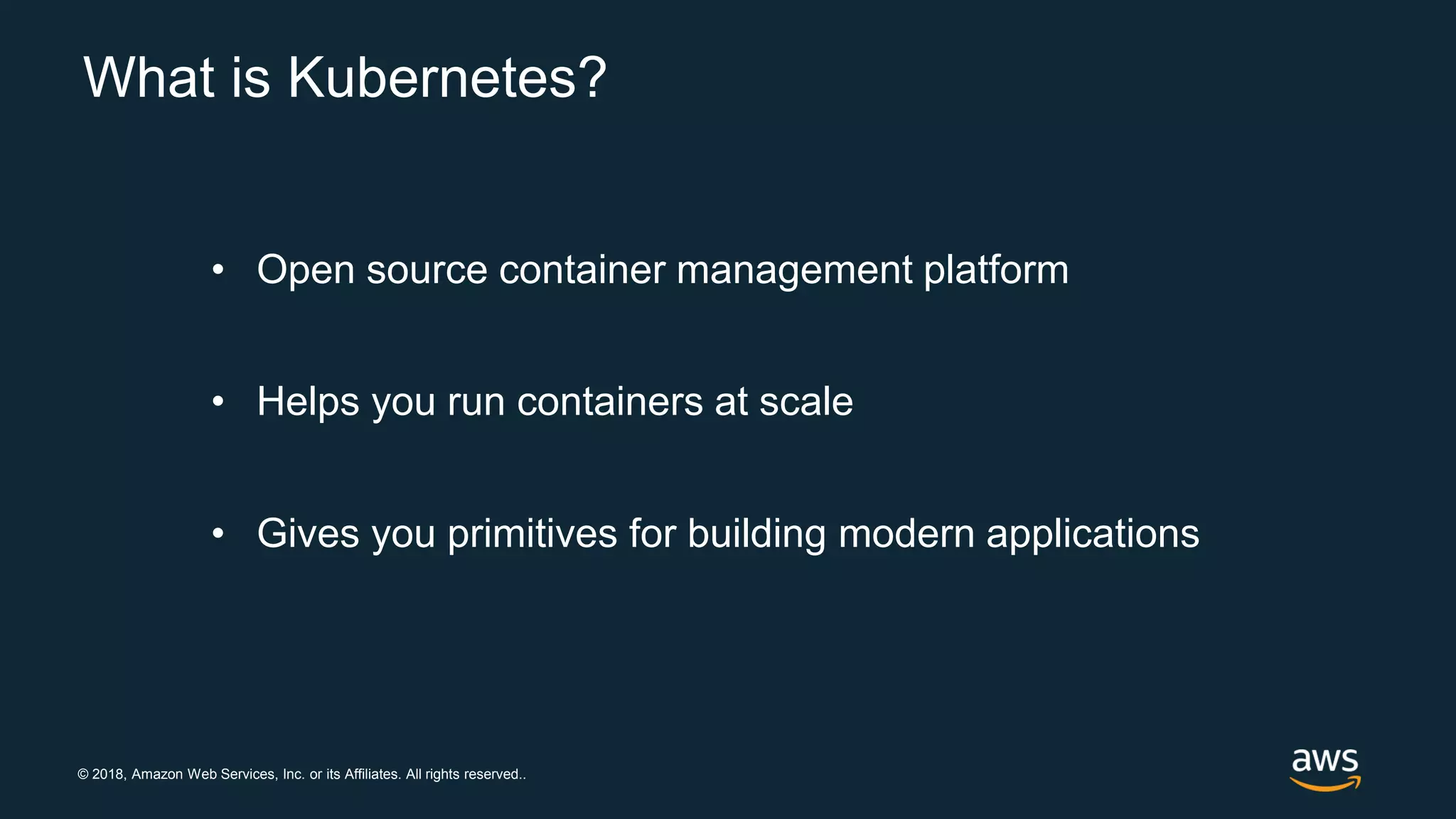 © 2018, Amazon Web Services, Inc. or its Affiliates. All rights reserved..
What is Kubernetes?
• Open source container management platform
• Helps you run containers at scale
• Gives you primitives for building modern applications
 