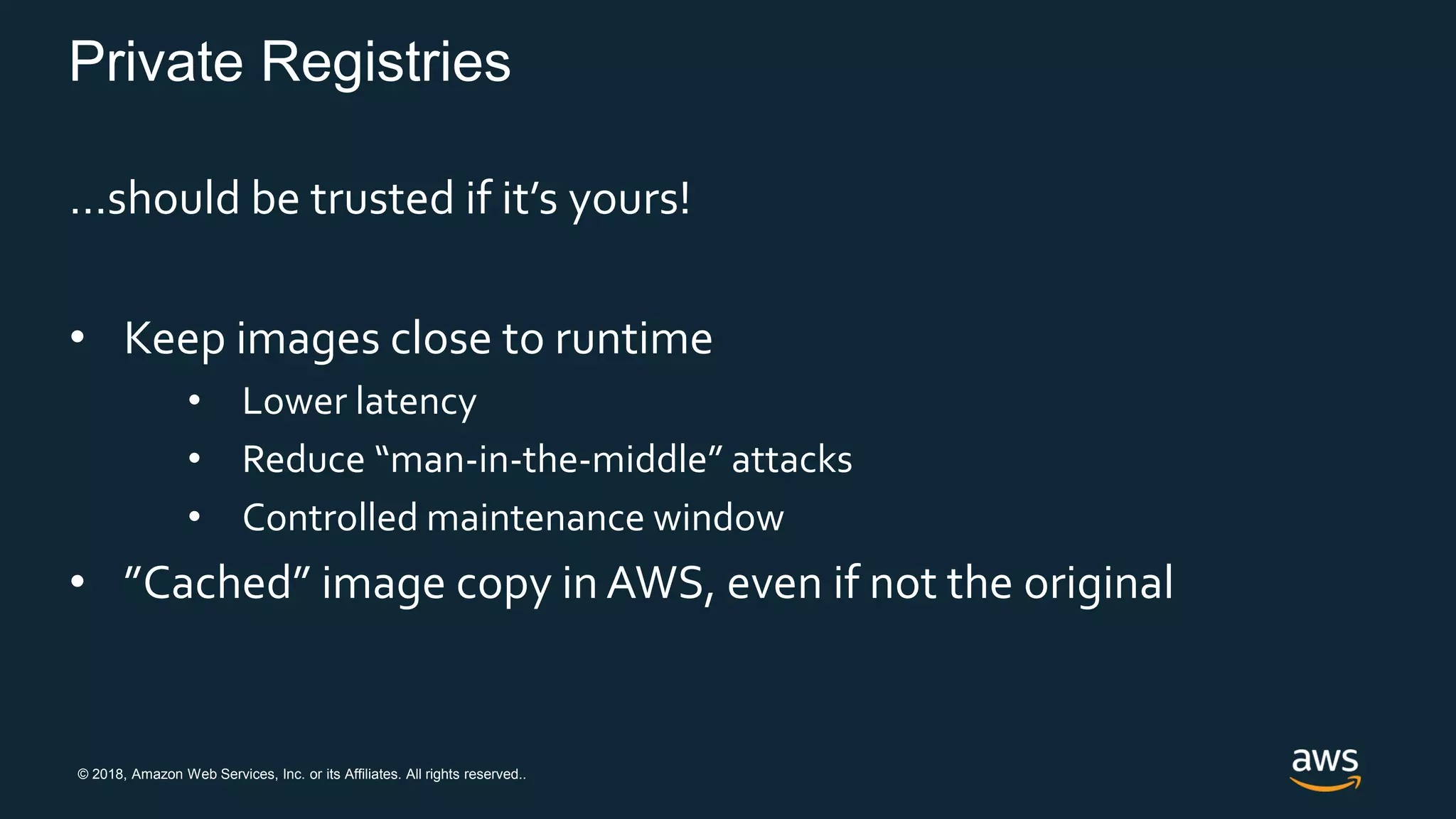 © 2018, Amazon Web Services, Inc. or its Affiliates. All rights reserved..
Private Registries
…should be trusted if it’s yours!
• Keep images close to runtime
• Lower latency
• Reduce “man-in-the-middle” attacks
• Controlled maintenance window
• ”Cached” image copy in AWS, even if not the original
 