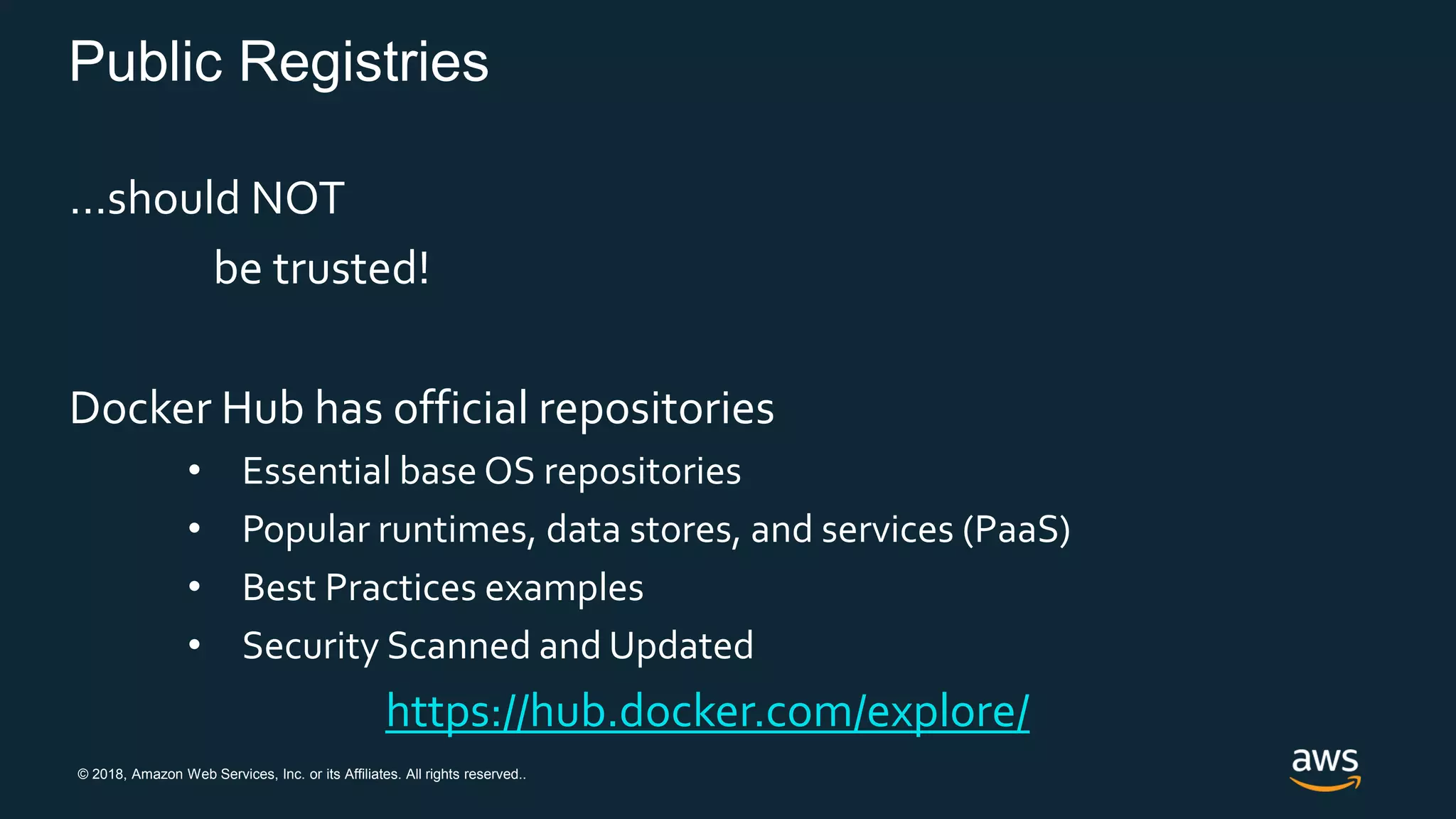 © 2018, Amazon Web Services, Inc. or its Affiliates. All rights reserved..
Public Registries
…should NOT
be trusted!
Docker Hub has official repositories
• Essential base OS repositories
• Popular runtimes, data stores, and services (PaaS)
• Best Practices examples
• Security Scanned and Updated
https://hub.docker.com/explore/
 