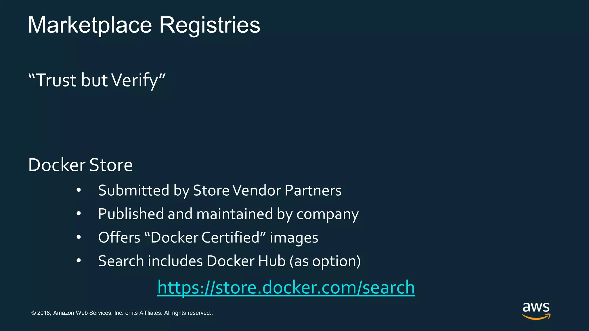 © 2018, Amazon Web Services, Inc. or its Affiliates. All rights reserved..
Marketplace Registries
“Trust butVerify”
Docker Store
• Submitted by StoreVendor Partners
• Published and maintained by company
• Offers “Docker Certified” images
• Search includes Docker Hub (as option)
https://store.docker.com/search
 