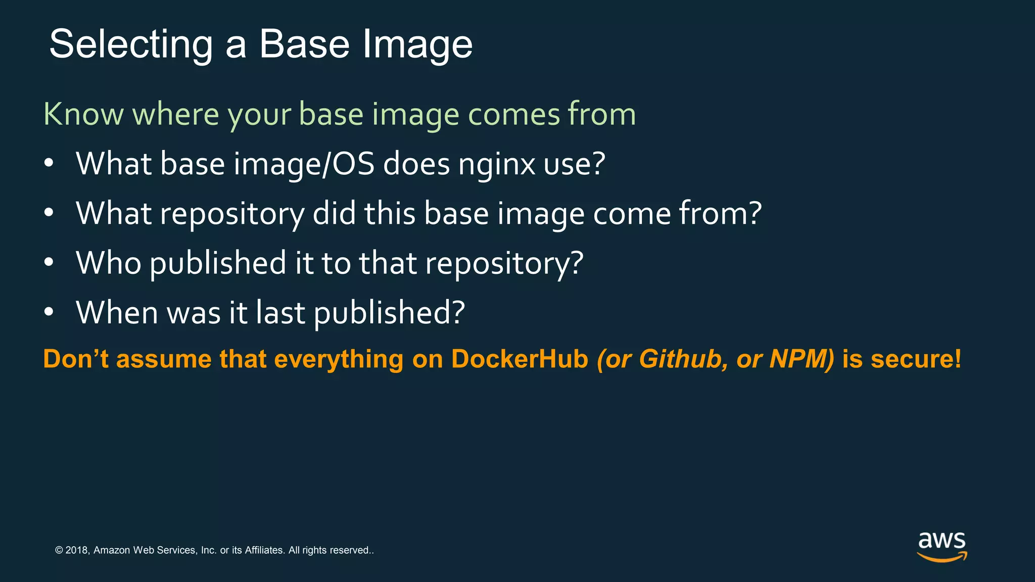 © 2018, Amazon Web Services, Inc. or its Affiliates. All rights reserved..
Selecting a Base Image
Know where your base image comes from
• What base image/OS does nginx use?
• What repository did this base image come from?
• Who published it to that repository?
• When was it last published?
Don’t assume that everything on DockerHub (or Github, or NPM) is secure!
 