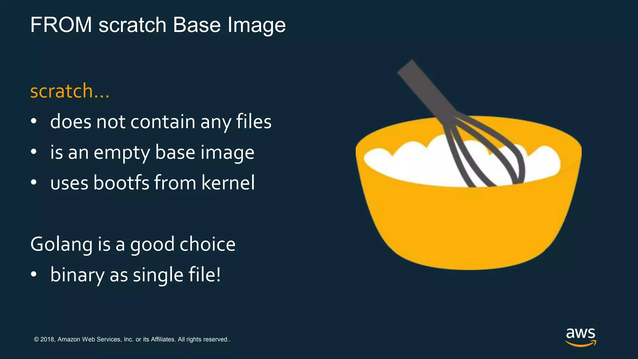 © 2018, Amazon Web Services, Inc. or its Affiliates. All rights reserved..
FROM scratch Base Image
scratch…
• does not contain any files
• is an empty base image
• uses bootfs from kernel
Golang is a good choice
• binary as single file!
 