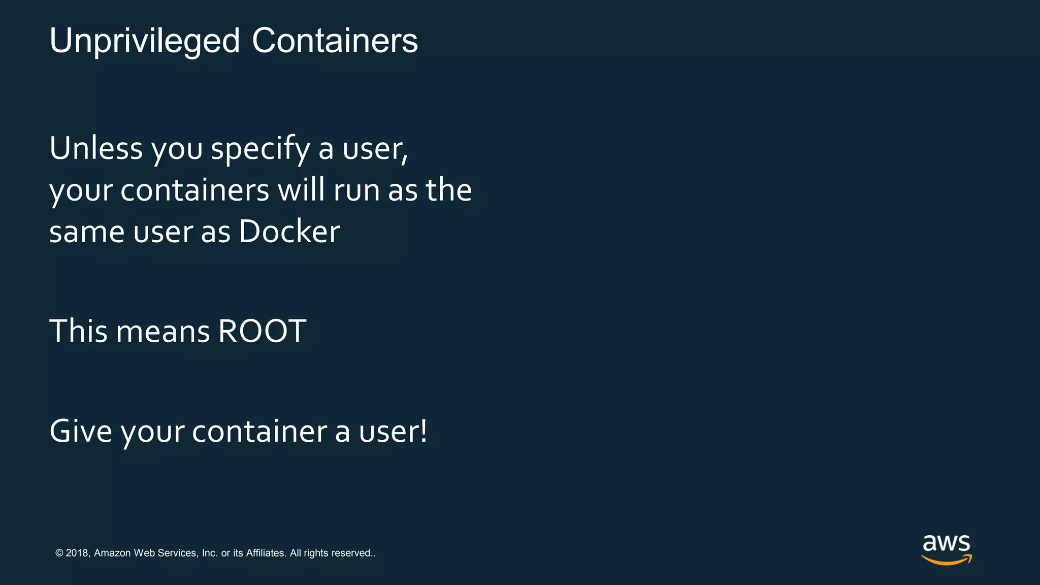 © 2018, Amazon Web Services, Inc. or its Affiliates. All rights reserved..
Unprivileged Containers
Unless you specify a user,
your containers will run as the
same user as Docker
This means ROOT
Give your container a user!
 