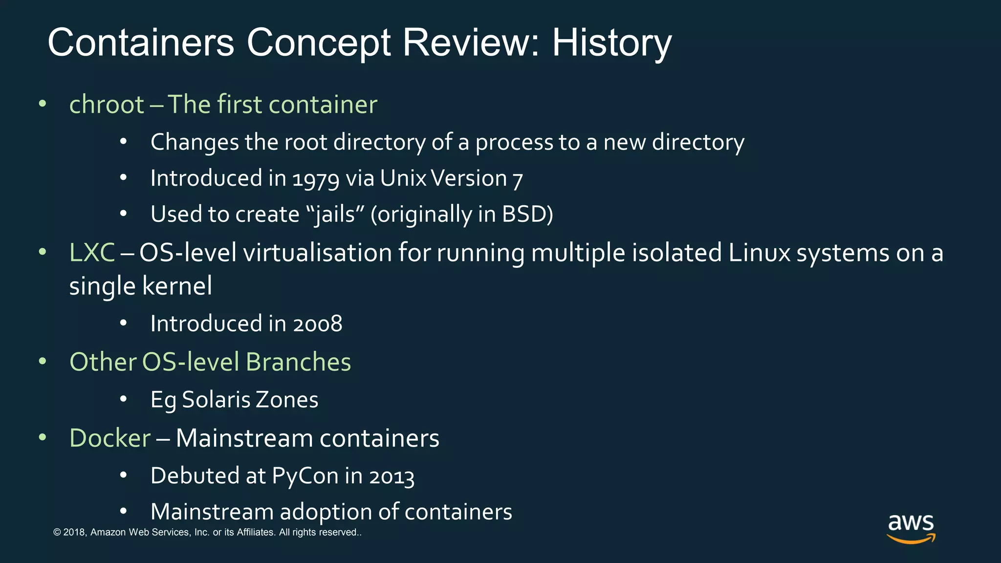 © 2018, Amazon Web Services, Inc. or its Affiliates. All rights reserved..
Containers Concept Review: History
• chroot –The first container
• Changes the root directory of a process to a new directory
• Introduced in 1979 via UnixVersion 7
• Used to create “jails” (originally in BSD)
• LXC – OS-level virtualisation for running multiple isolated Linux systems on a
single kernel
• Introduced in 2008
• Other OS-level Branches
• Eg Solaris Zones
• Docker – Mainstream containers
• Debuted at PyCon in 2013
• Mainstream adoption of containers
 