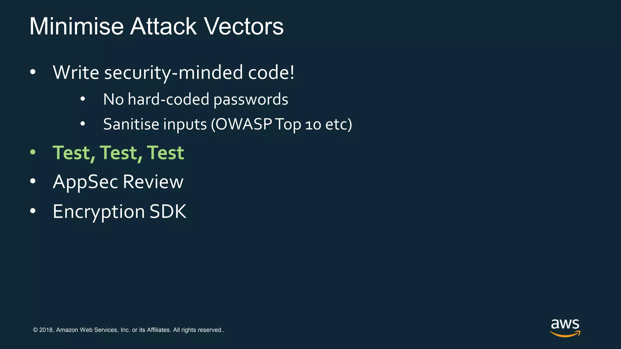 © 2018, Amazon Web Services, Inc. or its Affiliates. All rights reserved..
Minimise Attack Vectors
• Write security-minded code!
• No hard-coded passwords
• Sanitise inputs (OWASPTop 10 etc)
• Test,Test,Test
• AppSec Review
• Encryption SDK
 