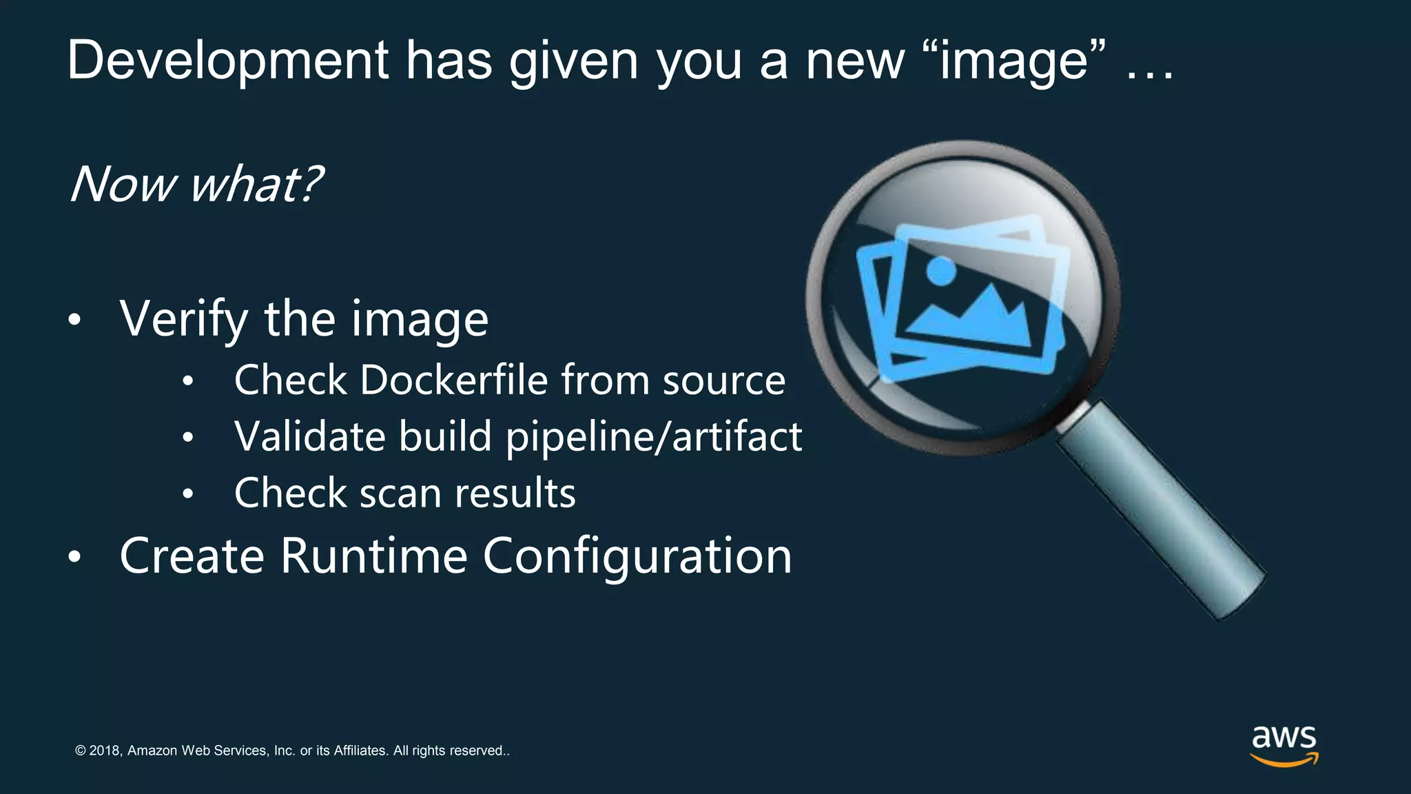 © 2018, Amazon Web Services, Inc. or its Affiliates. All rights reserved..
Development has given you a new “image” …
Now what?
• Verify the image
• Check Dockerfile from source
• Validate build pipeline/artifact
• Check scan results
• Create Runtime Configuration
 