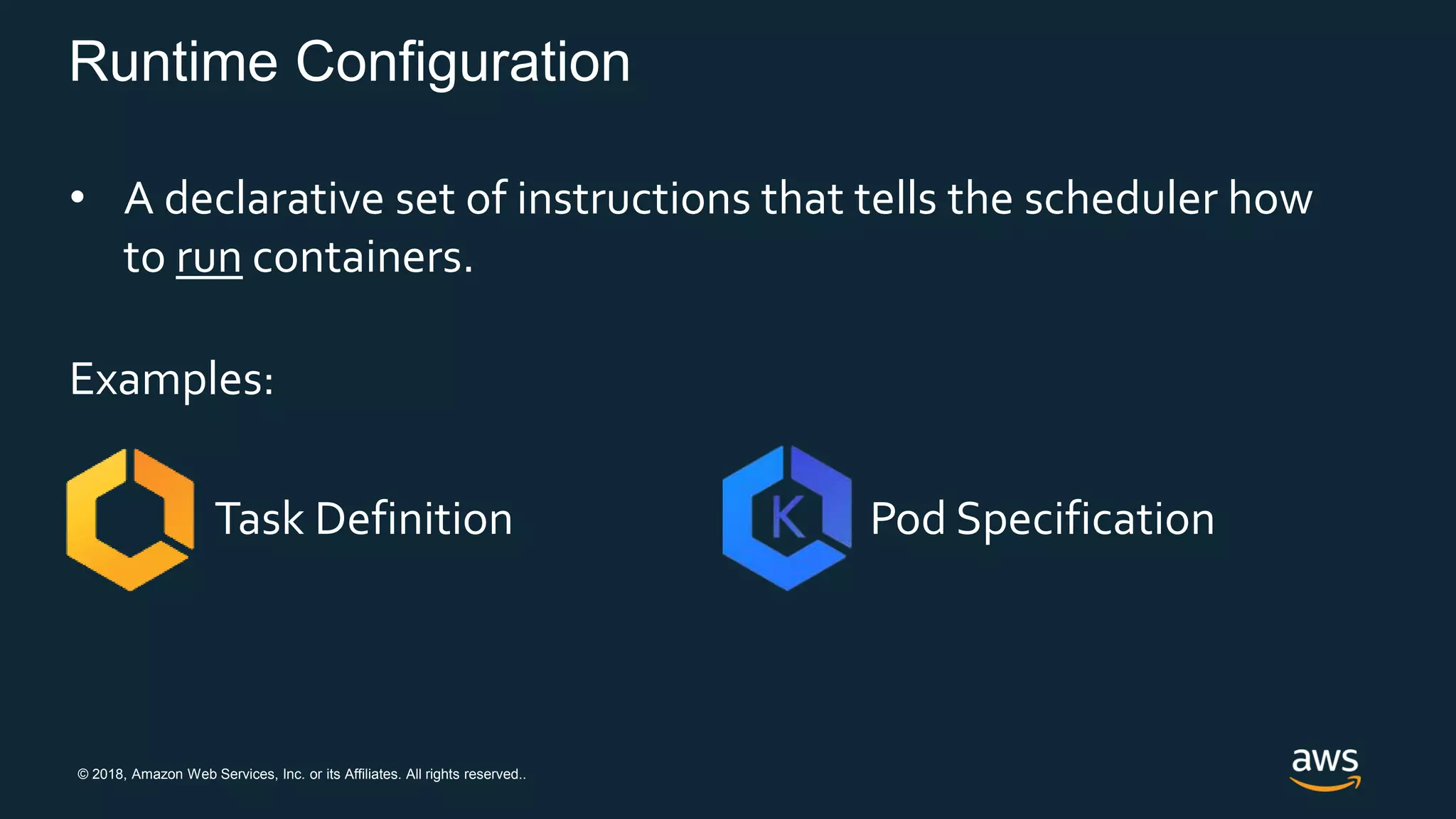 © 2018, Amazon Web Services, Inc. or its Affiliates. All rights reserved..
Runtime Configuration
• A declarative set of instructions that tells the scheduler how
to run containers.
Examples:
Task Definition Pod Specification
 