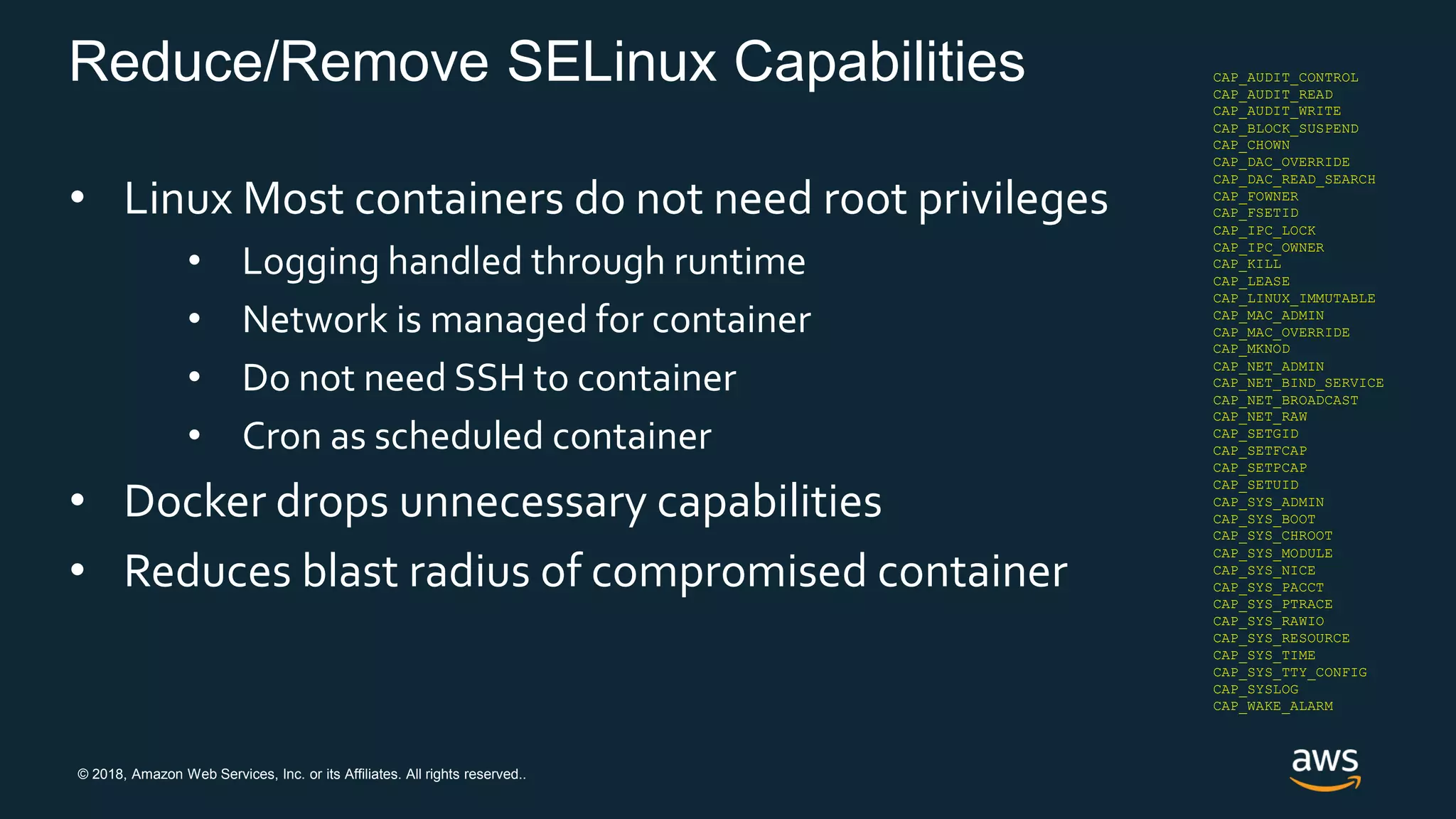 © 2018, Amazon Web Services, Inc. or its Affiliates. All rights reserved..
Reduce/Remove SELinux Capabilities
• Linux Most containers do not need root privileges
• Logging handled through runtime
• Network is managed for container
• Do not need SSH to container
• Cron as scheduled container
• Docker drops unnecessary capabilities
• Reduces blast radius of compromised container
CAP_AUDIT_CONTROL
CAP_AUDIT_READ
CAP_BLOCK_SUSPEND
CAP_DAC_READ_SEARCH
CAP_FOWNER
CAP_IPC_LOCK
CAP_IPC_OWNER
CAP_LEASE
CAP_LINUX_IMMUTABLE
CAP_MAC_ADMIN
CAP_MAC_OVERRIDE
CAP_NET_ADMIN
CAP_NET_BROADCAST
CAP_SYS_ADMIN
CAP_SYS_BOOT
CAP_SYS_MODULE
CAP_SYS_NICE
CAP_SYS_PACCT
CAP_SYS_PTRACE
CAP_SYS_RAWIO
CAP_SYS_RESOURCE
CAP_SYS_TIME
CAP_SYS_TTY_CONFIG
CAP_SYSLOG
CAP_WAKE_ALARM
CAP_AUDIT_WRITE
CAP_CHOWN
CAP_DAC_OVERRIDE
CAP_FSETID
CAP_KILL
CAP_MKNOD
CAP_NET_BIND_SERVICE
CAP_NET_RAW
CAP_SETGID
CAP_SETFCAP
CAP_SETPCAP
CAP_SETUID
CAP_SYS_CHROOT
 