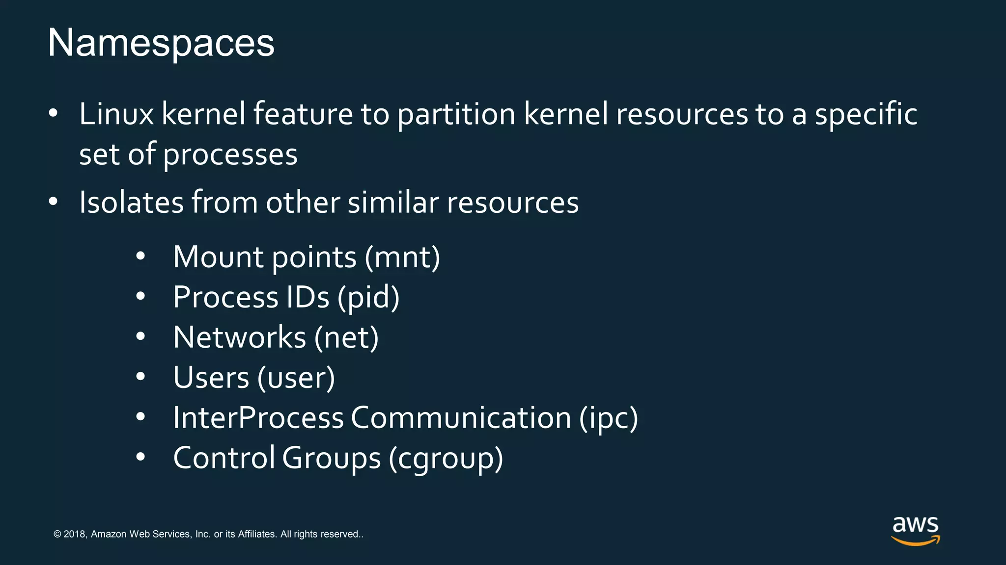 © 2018, Amazon Web Services, Inc. or its Affiliates. All rights reserved..
Namespaces
• Linux kernel feature to partition kernel resources to a specific
set of processes
• Isolates from other similar resources
• Mount points (mnt)
• Process IDs (pid)
• Networks (net)
• Users (user)
• InterProcess Communication (ipc)
• Control Groups (cgroup)
 