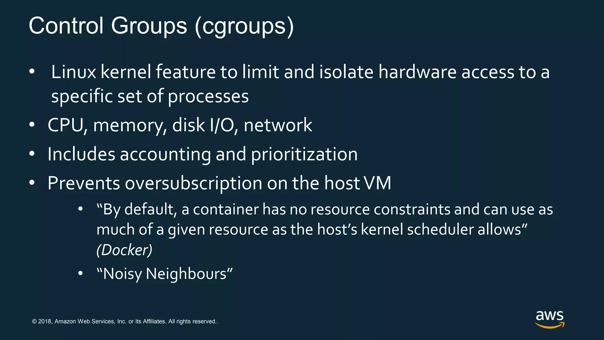 © 2018, Amazon Web Services, Inc. or its Affiliates. All rights reserved..
Control Groups (cgroups)
• Linux kernel feature to limit and isolate hardware access to a
specific set of processes
• CPU, memory, disk I/O, network
• Includes accounting and prioritization
• Prevents oversubscription on the hostVM
• “By default, a container has no resource constraints and can use as
much of a given resource as the host’s kernel scheduler allows”
(Docker)
• “Noisy Neighbours”
 
