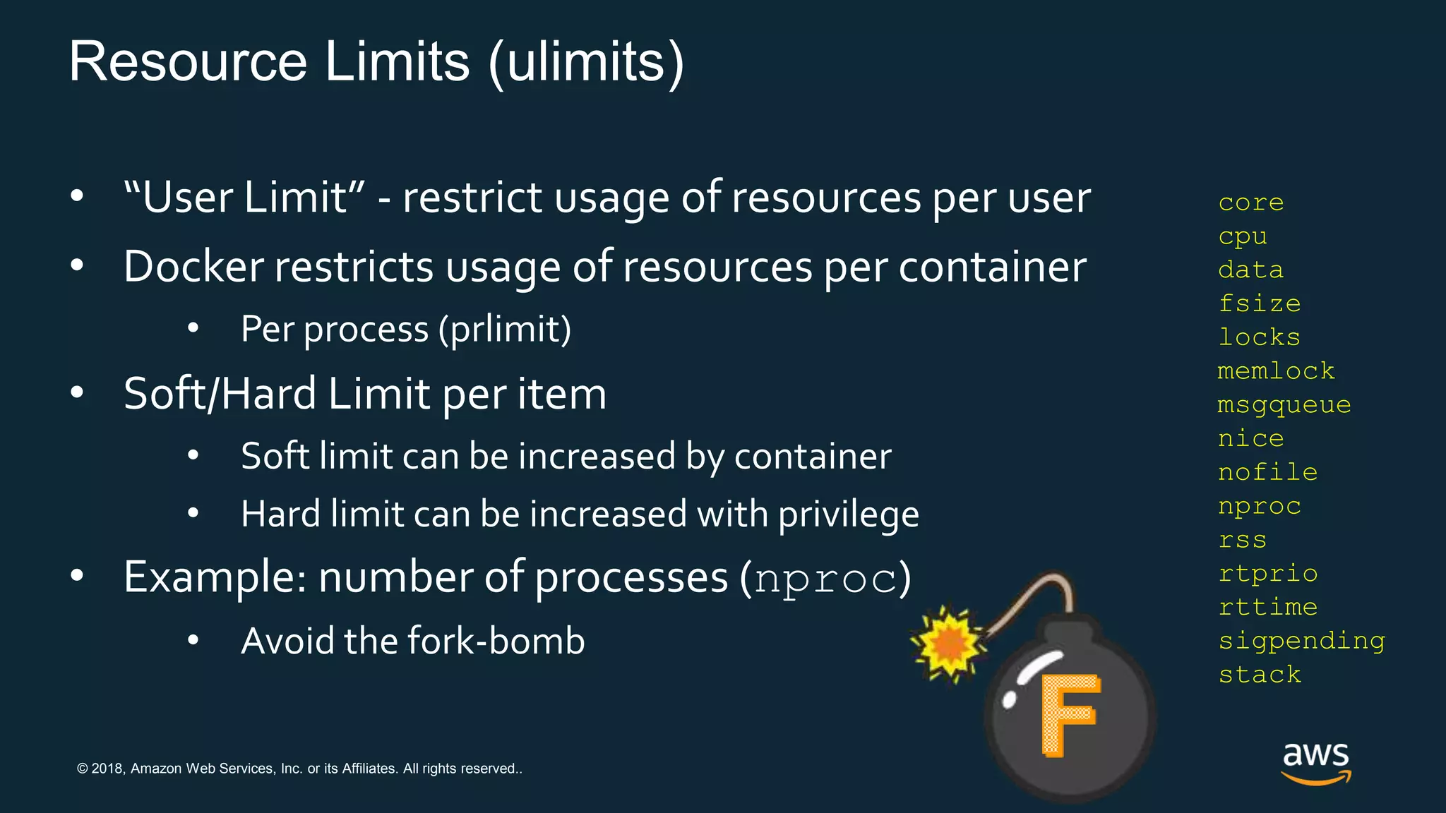 © 2018, Amazon Web Services, Inc. or its Affiliates. All rights reserved..
Resource Limits (ulimits)
• “User Limit” - restrict usage of resources per user
• Docker restricts usage of resources per container
• Per process (prlimit)
• Soft/Hard Limit per item
• Soft limit can be increased by container
• Hard limit can be increased with privilege
• Example: number of processes (nproc)
• Avoid the fork-bomb
core
cpu
data
fsize
locks
memlock
msgqueue
nice
nofile
nproc
rss
rtprio
rttime
sigpending
stack
 