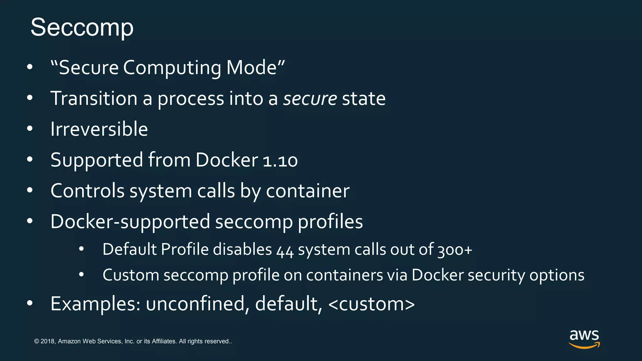 © 2018, Amazon Web Services, Inc. or its Affiliates. All rights reserved..
Seccomp
• “Secure Computing Mode”
• Transition a process into a secure state
• Irreversible
• Supported from Docker 1.10
• Controls system calls by container
• Docker-supported seccomp profiles
• Default Profile disables 44 system calls out of 300+
• Custom seccomp profile on containers via Docker security options
• Examples: unconfined, default, <custom>
 