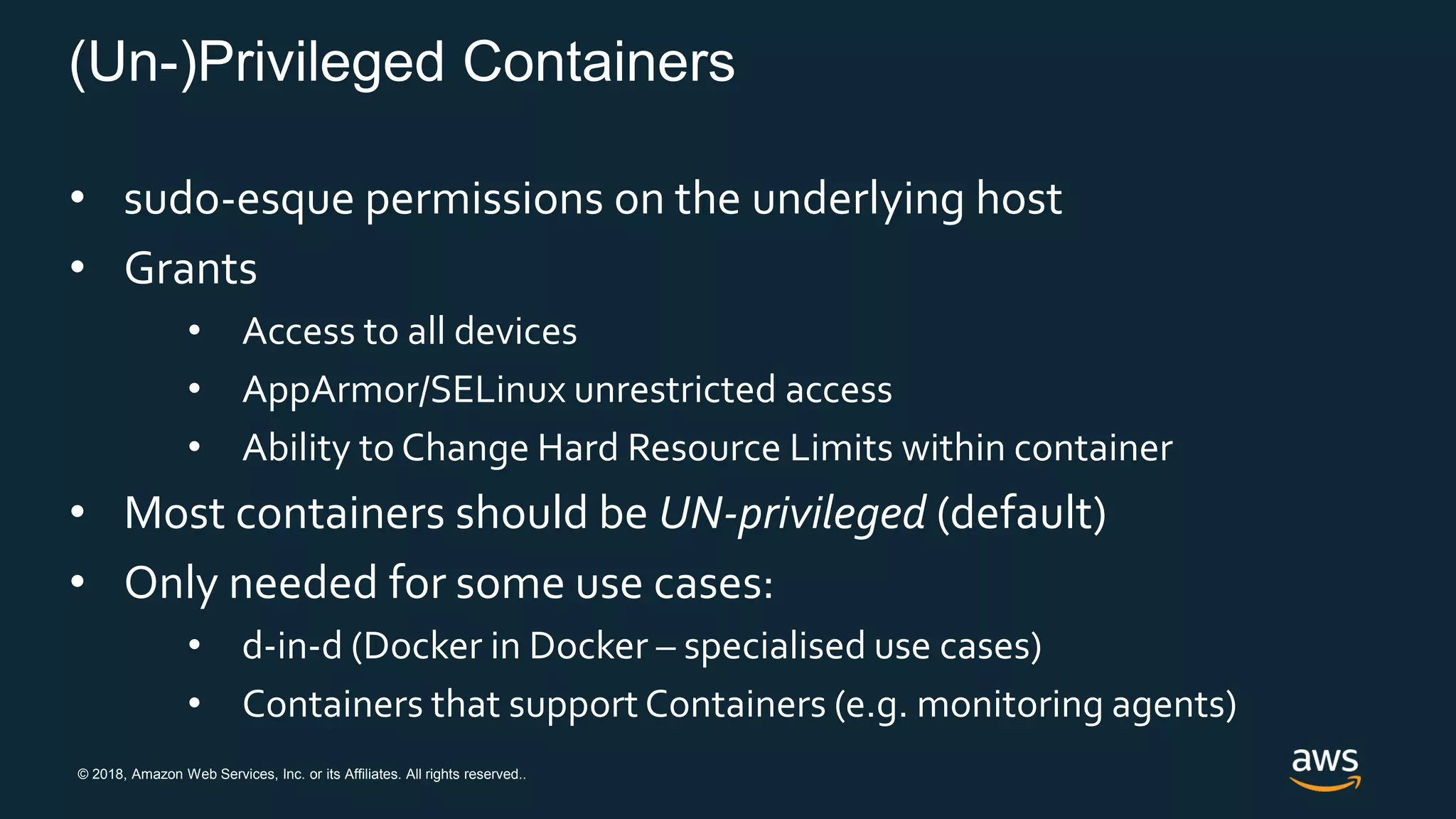 © 2018, Amazon Web Services, Inc. or its Affiliates. All rights reserved..
(Un-)Privileged Containers
• sudo-esque permissions on the underlying host
• Grants
• Access to all devices
• AppArmor/SELinux unrestricted access
• Ability to Change Hard Resource Limits within container
• Most containers should be UN-privileged (default)
• Only needed for some use cases:
• d-in-d (Docker in Docker – specialised use cases)
• Containers that support Containers (e.g. monitoring agents)
 