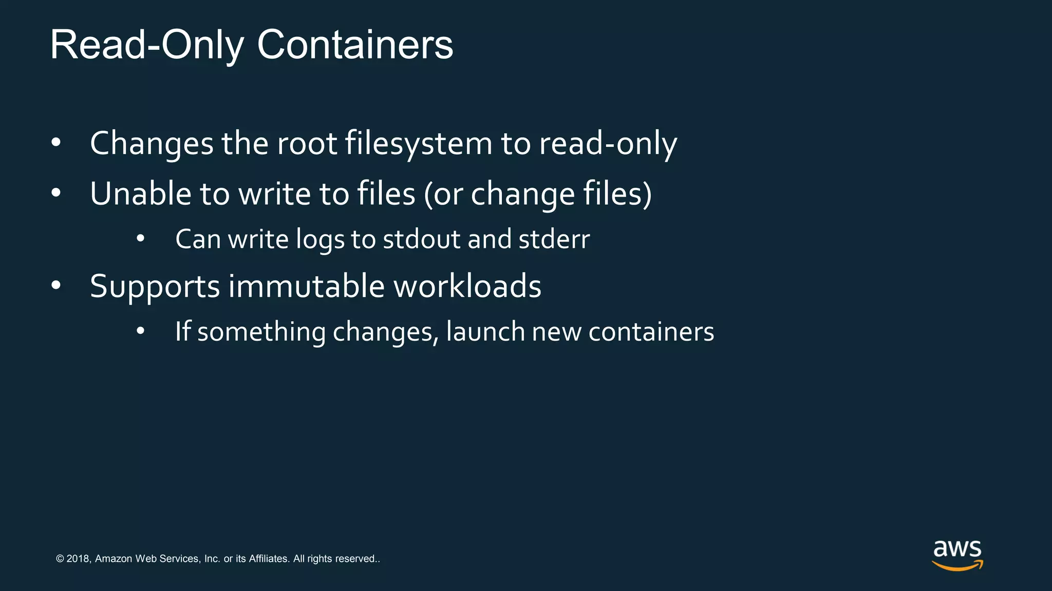 © 2018, Amazon Web Services, Inc. or its Affiliates. All rights reserved..
Read-Only Containers
• Changes the root filesystem to read-only
• Unable to write to files (or change files)
• Can write logs to stdout and stderr
• Supports immutable workloads
• If something changes, launch new containers
 
