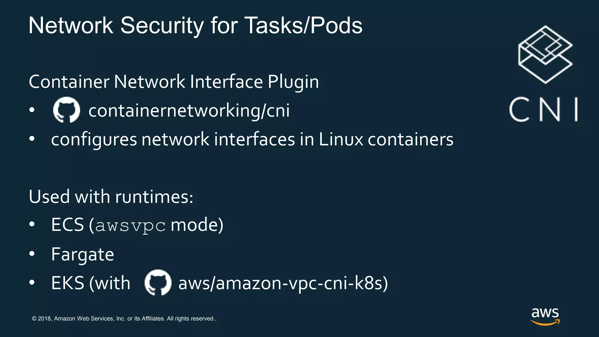 © 2018, Amazon Web Services, Inc. or its Affiliates. All rights reserved..
Network Security for Tasks/Pods
Container Network Interface Plugin
• containernetworking/cni
• configures network interfaces in Linux containers
Used with runtimes:
• ECS (awsvpc mode)
• Fargate
• EKS (with aws/amazon-vpc-cni-k8s)
 