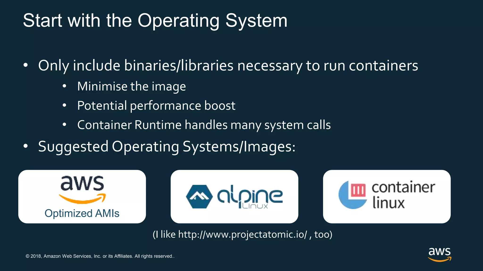 © 2018, Amazon Web Services, Inc. or its Affiliates. All rights reserved..
Start with the Operating System
• Only include binaries/libraries necessary to run containers
• Minimise the image
• Potential performance boost
• Container Runtime handles many system calls
• Suggested Operating Systems/Images:
(I like http://www.projectatomic.io/ , too)
Optimized AMIs
 