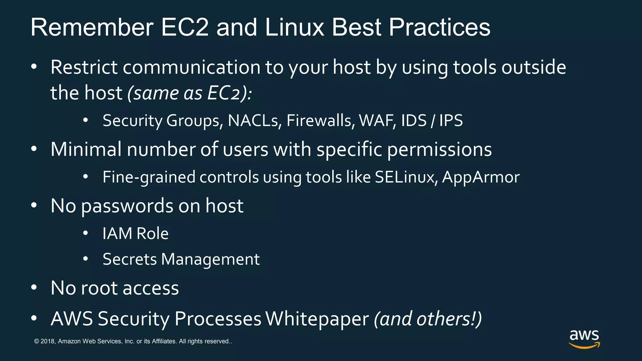 © 2018, Amazon Web Services, Inc. or its Affiliates. All rights reserved..
Remember EC2 and Linux Best Practices
• Restrict communication to your host by using tools outside
the host (same as EC2):
• Security Groups, NACLs, Firewalls,WAF, IDS / IPS
• Minimal number of users with specific permissions
• Fine-grained controls using tools like SELinux,AppArmor
• No passwords on host
• IAM Role
• Secrets Management
• No root access
• AWS Security ProcessesWhitepaper (and others!)
 